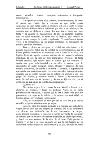 Librodot           En busca del tiempo perdido I       Marcel Proust


como      descifrar     textos,    comparar testimonios e interpretar
monumentos.
        Ya a punto de llamar a los cristales, tuvo un momento de rubor
al pensar que Odette iba a enterarse de que había tenido
sospechas, de que había vuelto a apostarse allí en la calle. Muchas
veces le había hablado Odette del horror que tenía a los celosos y a los
amantes que se dedican a espiar. Lo que iba a hacer era muy
torpe y se ganaría su malquerencia de allí en adelante, mientras
que, en aquel momento, en tanto que no llamara, ella todavía lo
quería acaso, aunque lo estaba engañando. ¡Y sacrificamos tantas
veces a la impaciencia de un placer inmediato la realización de
muchas posibles venturas!...
        Pero el deseo de averiguar la verdad era más fuerte, y le
parecía más noble. Sabía que la realidad de las circunstancias, que él
habría podido reconstituir exactamente, aun a costa de su vida, era
legible detrás de aquella ventana, estriada de luz, como la cubierta
iluminada de oro de uno de esos manuscritos preciosos de tanta
belleza artística, que seduce hasta al erudito que los consulta. Y
sentía una gran voluptuosidad en aprender la verdad, que le
apasionaba en aquel ejemplar, único, efímero y precioso, de una
materia translúcida, tan cálida y tan bella. Y, además, la superioridad
que sentía .que necesitaba sentir. con respecto a ella, más que de estar
enterado era de poder mostrar que lo estaba. Se empinó y dio un
golpe. No oyeron, y entonces volvió a llamar, y la conversación
cesó. Se oyó una voz de hombre, y Swann se fijó en ella, por si
distinguía de qué amigo de Odette era, que preguntó:
        -¿Quién es?
        No estaba seguro de reconocer la voz. Volvió a llamar, y se
abrieron los cristales, y luego los postigos. Ahora ya no había
posibilidad de retroceder, y puesto que lo iba a saber todo, para no
presentarse con aspecto de infeliz y de celoso con curiosidad, se
limitó a gritar con voz alegre e indiferente:
        -.No, no se molesten; al pasar por ahí he visto luz, y se me ha
ocurrido preguntar si estaba usted ya mejor.
        Alzó los ojos. Se habían asomado a la ventana dos caballeros
viejos, uno de ellos con una lámpara en la mano; a la luz de la lámpara
vio, dentro, una habitación que le era desconocida. Y es que,
como tenía la costumbre, si iba a ver a Odette muy tarde de reconocer
su ventana por ser la única que estaba encendida, se había equivocado,
y llamó en una ventana de la casa de al lado. Pidió perdón, se
marchó y se fue a su casa, contento de que la satisfacción de su
curiosidad hubiera dejado su amor intacto, y de que, después de haber



                                  232
 