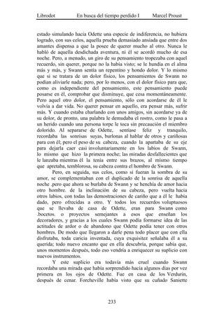 Librodot           En busca del tiempo perdido I       Marcel Proust


estado simulando hacia Odette una especie de indiferencia, no hubiera
logrado, con sus celos, aquella prueba demasiado ansiada que entre dos
amantes dispensa a que la posee de querer mucho al otro. Nunca le
habló de aquella desdichada aventura, ni él se acordó mucho de esa
noche. Pero, a menudo, un giro de su pensamiento tropezaba con aquel
recuerdo, sin querer, porque no la había visto; se le hundía en el alma
más y más, y Swann sentía un repentino y hondo dolor. Y lo mismo
que si se tratara de un dolor físico, los pensamientos de Swann no
podían aliviarle nada; pero, por lo menos, con el dolor físico para que,
como es independiente del pensamiento, este pensamiento puede
posarse en él, comprobar que disminuye, que cesa momentáneamente.
Pero aquel otro dolor, el pensamiento, sólo con acordarse de él le
volvía a dar vida. No querer pensar en aquello, era pensar más, sufrir
más. Y cuando estaba charlando con unos amigos, sin acordarse ya de
su dolor, de pronto, una palabra le demudaba el rostro, como le pasa a
un herido cuando una persona torpe le toca sin precaución el miembro
dolorido. Al separarse de Odette, sentíase feliz y tranquilo,
recordaba las sonrisas suyas, burlonas al hablar de otros y cariñosas
para con él; pero el peso de su cabeza, cuando la apartaba de su eje
para dejarla caer casi involuntariamente en los labios de Swann,
lo mismo que hizo la primera noche; las miradas desfallecientes que
le lanzaba mientras él la tenía entre sus brazos, al mismo tiempo
que apretaba, temblorosa, su cabeza contra el hombro de Swann.
        Pero, en seguida, sus celos, como si fueran la sombra de su
amor, se complementaban con el duplicado de la sonrisa de aquella
noche .pero que ahora se burlaba de Swann y se henchía de amor hacia
otro hombre. de la inclinación de su cabeza, pero vuelta hacia
otros labios, con todas las demostraciones de cariño que a él le había
dado, pero ofrecidas a otro. Y todos los recuerdos voluptuosos
que se llevaba de casa de Odette, eran para Swann como
.bocetos. o proyectos semejantes a esos que enseñan los
decoradores, y gracias a los cuales Swann podía formarse idea de las
actitudes de ardor o de abandono que Odette podía tener con otros
hombres. De modo que llegaron a darle pena todo placer que con ella
disfrutaba, toda caricia inventada, cuya exquisitez señalaba él a su
querida; todo nuevo encanto que en ella descubría, porque sabía que,
unos momentos después, todo eso vendría a enriquecer su suplicio con
nuevos instrumentos.
        Y este suplicio era todavía más cruel cuando Swann
recordaba una mirada que había sorprendido hacía algunos días por vez
primera en los ojos de Odette. Fue en casa de los Verdurin,
después de cenar. Forcheville había visto que su cuñado Saniette



                                  233
 