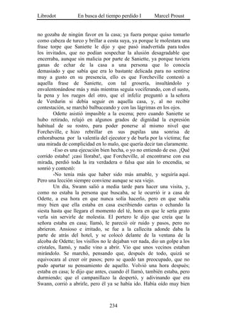 Librodot           En busca del tiempo perdido I        Marcel Proust


no gozaba de ningún favor en la casa; ya fuera porque quiso tomarlo
como cabeza de turco y brillar a costa suya, ya porque le molestara una
frase torpe que Saniette le dijo y que pasó inadvertida para todos
los invitados, que no podían sospechar la alusión desagradable que
encerraba, aunque sin malicia por parte de Saniette, ya porque tuviera
ganas de echar de la casa a una persona que lo conocía
demasiado y que sabía que era lo bastante delicada para no sentirse
muy a gusto en su presencia, ello es que Forcheville contestó a
aquella frase de Saniette, con tal grosería, insultándolo y
envalentonándose más y más mientras seguía vociferando, con el susto,
la pena y los ruegos del otro, que el infeliz preguntó a la señora
de Verdurin si debía seguir en aquella casa, y, al no recibir
contestación, se marchó balbuceando y con las lágrimas en los ojos.
        Odette asistió impasible a la escena; pero cuando Saniette se
hubo retirado, relajó en algunos grados de dignidad la expresión
habitual de su rostro, para poder ponerse al mismo nivel que
Forcheville, e hizo rebrillar en sus pupilas una sonrisa de
enhorabuena por la valentía del ejecutor y de burla por la víctima; fue
una mirada de complicidad en lo malo, que quería decir tan claramente.
        -Eso es una ejecución bien hecha, o yo no entiendo de eso. ¡Qué
corrido estaba! ¡casi lloraba!, que Forcheville, al encontrarse con esa
mirada, perdió toda la ira verdadera o falsa que aún lo encendía, se
sonrió y contestó:
        -No tenía más que haber sido más amable, y seguiría aquí.
Pero una lección siempre conviene aunque se sea viejo.
        Un día, Swann salió a media tarde para hacer una visita, y,
como no estaba la persona que buscaba, se le ocurrió ir a casa de
Odette, a esa hora en que nunca solía hacerlo, pero en que sabía
muy bien que ella estaba en casa escribiendo cartas o echando la
siesta hasta que llegara el momento del té, hora en que le sería grato
verla sin servirle de molestia. El portero le dijo que creía que la
señora estaba en casa; llamó, le pareció oír ruido y pasos, pero no
abrieron. Ansioso e irritado, se fue a la callecita adonde daba la
parte de atrás del hotel, y se colocó delante de la ventana de la
alcoba de Odette; los visillos no le dejaban ver nada, dio un golpe a los
cristales, llamó, y nadie vino a abrir. Vio que unos vecinos estaban
mirándolo. Se marchó, pensando que, después de todo, quizá se
equivocara al creer oír pasos; pero se quedó tan preocupado, que no
pudo apartar su pensamiento de aquello. Volvió una hora después;
estaba en casa; le dijo que antes, cuando él llamó, también estaba, pero
durmiendo; que el campanillazo la despertó, y adivinando que era
Swann, corrió a abrirle, pero él ya se había ido. Había oído muy bien



                                  234
 