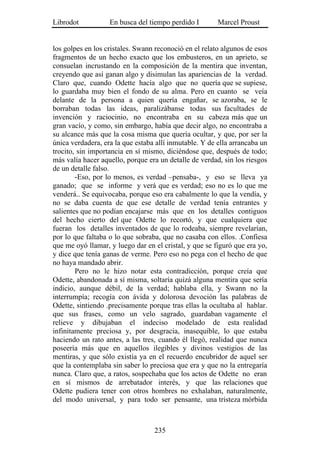 Librodot           En busca del tiempo perdido I        Marcel Proust


los golpes en los cristales. Swann reconoció en el relato algunos de esos
fragmentos de un hecho exacto que los embusteros, en un aprieto, se
consuelan incrustando en la composición de la mentira que inventan,
creyendo que así ganan algo y disimulan las apariencias de la verdad.
Claro que, cuando Odette hacía algo que no quería que se supiese,
lo guardaba muy bien el fondo de su alma. Pero en cuanto se veía
delante de la persona a quien quería engañar, se azoraba, se le
borraban todas las ideas, paralizábanse todas sus facultades de
invención y raciocinio, no encontraba en su cabeza más que un
gran vacío, y como, sin embargo, había que decir algo, no encontraba a
su alcance más que la cosa misma que quería ocultar, y que, por ser la
única verdadera, era la que estaba allí inmutable. Y de ella arrancaba un
trocito, sin importancia en sí mismo, diciéndose que, después de todo;
más valía hacer aquello, porque era un detalle de verdad, sin los riesgos
de un detalle falso.
        -Eso, por lo menos, es verdad –pensaba-, y eso se lleva ya
ganado; que se informe y verá que es verdad; eso no es lo que me
venderá.. Se equivocaba, porque eso era cabalmente lo que la vendía, y
no se daba cuenta de que ese detalle de verdad tenía entrantes y
salientes que no podían encajarse más que en los detalles contiguos
del hecho cierto del que Odette lo recortó, y que cualquiera que
fueran los detalles inventados de que lo rodeaba, siempre revelarían,
por lo que faltaba o lo que sobraba, que no casaba con ellos. .Confiesa
que me oyó llamar, y luego dar en el cristal, y que se figuró que era yo,
y dice que tenía ganas de verme. Pero eso no pega con el hecho de que
no haya mandado abrir.
        Pero no le hizo notar esta contradicción, porque creía que
Odette, abandonada a sí misma, soltaría quizá alguna mentira que sería
indicio, aunque débil, de la verdad; hablaba ella, y Swann no la
interrumpía; recogía con ávida y dolorosa devoción las palabras de
Odette, sintiendo .precisamente porque tras ellas la ocultaba al hablar.
que sus frases, como un velo sagrado, guardaban vagamente el
relieve y dibujaban el indeciso modelado de esta realidad
infinitamente preciosa y, por desgracia, inasequible, lo que estaba
haciendo un rato antes, a las tres, cuando él llegó, realidad que nunca
poseería más que en aquellos ilegibles y divinos vestigios de las
mentiras, y que sólo existía ya en el recuerdo encubridor de aquel ser
que la contemplaba sin saber lo preciosa que era y que no la entregaría
nunca. Claro que, a ratos, sospechaba que los actos de Odette no eran
en sí mismos de arrebatador interés, y que las relaciones que
Odette pudiera tener con otros hombres no exhalaban, naturalmente,
del modo universal, y para todo ser pensante, una tristeza mórbida



                                  235
 