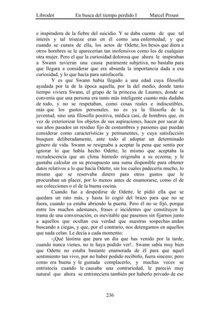 Librodot           En busca del tiempo perdido I        Marcel Proust


e inspiradora de la fiebre del suicidio. Y se daba cuenta de que tal
interés y tal tristeza eran en él como una enfermedad, y que
cuando se curara de ella, los actos de Odette, los besos que diera a
otros hombres se le aparecerían tan inofensivos como los de cualquier
otra mujer. Pero el que la curiosidad dolorosa que ahora le inspiraban
a Swann tuvieran una causa puramente subjetiva, no bastaba para
que llegara a considerar que era absurda la importancia dada a esa
curiosidad, y lo que hacía para satisfacerla.
        Y es que Swann había llegado a una edad cuya filosofía
ayudada por la de la época aquella, por la del medio, donde tanto
tiempo viviera Swann, el grupo de la princesa de Laumes, donde se
convenía que una persona era tanto más inteligente cuanto más dudaba
de todo, y no se respetaban, como cosas reales e indiscutibles,
más que los gustos personales. no es ya la filosofía de la
juventud, sino una filosofía positiva, médica casi, de hombres que, en
vez de exteriorizar los objetos de sus aspiraciones, hacen por sacar de
sus años pasados un residuo fijo de costumbres y pasiones que puedan
considerar como características y permanentes, y cuya satisfacción
busquen deliberadamente, ante todo al adoptar un determinado
género de vida. Swann se resignaba a aceptar la pena que sentía por
ignorar lo que había hecho Odette, lo mismo que aceptaba la
recrudescencia que un clima húmedo originaba a su eczema; y le
gustaba calcular en su presupuesto una suma disponible para obtener
datos relativos a lo que hacía Odette, sin los cuales padecería mucho, lo
mismo que se reservaba dinero para otros gustos que le
procuraban un placer, por lo menos antes de enamorarse, como el de
sus colecciones o el de la buena cocina.
        Cuando fue a despedirse de Odette, le pidió ella que se
quedara un rato más, y hasta lo cogió del brazo para que no se
fuera, cuando ya estaba abriendo la puerta. Pero él no se fijó, porque
entre los muchos ademanes, frases e incidentes que constituyen la
trama de una conversación, es inevitable que pasemos sin fijarnos junto
a aquellos que ocultan esa verdad que nuestras sospechas andan
buscando a ciegas, y que, por el contrario, nos detengamos en aquellos
que nada celan. Le decía a cada momento:
        -¡Qué lástima que para un día que has venido por la tarde,
cuando nunca vienes, no te haya podido ver!.. Swann sabía muy bien
que Odette no estaba bastante enamorada de él para que aquel
sentimiento tan vivo, por no haber podido recibirlo, fuera sincero; pero
como era buena y le gustada complacerlo, y muchas veces se
entristecía cuando le causaba una contrariedad, le pareció muy
natural que ahora se entristeciera también por haberlo privado de ese



                                  236
 