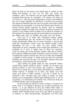 Librodot           En busca del tiempo perdido I        Marcel Proust


placer de pasar un rato juntos, muy grande para él, aunque no para
Odette. Sin embargo, la cosa era tan fútil, que acabó por
extrañarle aquel aire doloroso con que seguía hablando Odette. Le
recordaba ahora más que de costumbre a las mujeres del pintor de
la Primavera. Tenía una cara de abatimiento y de pena, cual rendida al
peso de un dolor imposible de sobrellevar, la misma cara que ponen
esas figuras de Botticelli para una cosa tan sencilla como dejar al Niño
Jesús jugar con una granada, o ver cómo echa Moisés agua a la pila. Ya
conocía Swann aquella expresión de tristeza, pero no recordaba
exactamente cuándo se la había visto a Odette; de pronto se acordó; fue
aquella vez que Odette mintió al hablar con la señora de Verdurin, al
día siguiente a la comida a que dejó de asistir Odette con el pretexto de
que estaba mala, pero, en realidad, para poder estar con Swann.
        Claro que ni la mujer más escrupulosa hubiera podido
sentir remordimientos por una mentira tan inocente. Pero las que
echaba generalmente Odette eran ya menos inocentes, y servían para
evitar que descubrieran ciertas cosas que habrían podido crearle
dificultades con éste o con aquél. Así que, cuando mentía,
sobrecogida de terror, sintiéndose poco armada para defenderse y sin
confianza en el éxito, le daban unas de llorar por cansancio,
como a los niños que no han dormido. Además, sabía que su mentira,
por lo general, dañaba gravemente al hombre a quien se la decía, y que
si mentía mal se ponía a merced suya. Por eso se sentía ante él humilde
y culpable al mismo tiempo. Y cuando tenía que decir una mentirilla
mundana, por asociación de ideas y de recuerdos, sentíase como mala
de cansancio y como pesarosa por una acción fea.
        ¿Qué mentira tan grande debía de estar diciéndole Odette,
cuando ponía aquella mirada de dolor y aquella voz de queja, que
parecían rendirse al peso del esfuerzo que costaban, y demandar
gracia? Se le ocurrió que, no sólo estaba esforzándose por ocultarle la
verdad respecto al incidente de la tarde, sino alguna cosa más
actual, que quizá no había ocurrido y que iba a ocurrir de un
momento a otro, sirviendo acaso para aclarar lo demás. En aquel
instante oyó un campanillazo. Odette siguió hablando, pero su voz era
un gemido, y su sentimiento por no haber visto a Swann esa tarde, por
no haberle abierto, rayó en la desesperación.
        Se oyó la puerta de entrada al volver a cerrarse, y el ruido de un
coche, como si se marchara la persona que no debía encontrarse con
Swann, y a la que debieron de decir que Odette había salido. Y
entonces, al pensar que sólo con ir un día, a una hora que no era la de
siempre, había estorbado tantas cosas de las que Odette no quería que
se enterara, se sintió descorazonado, desesperado casi. Pero como



                                   237
 