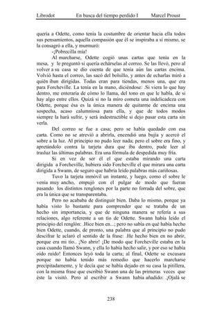 Librodot           En busca del tiempo perdido I        Marcel Proust


quería a Odette, como tenía la costumbre de orientar hacia ella todos
sus pensamientos, aquella compasión que él se inspiraba a sí mismo, se
la consagró a ella, y murmuró:
        -¡Pobrecilla mía!
        Al marcharse, Odette cogió unas cartas que tenía en la
mesa, y le preguntó si quería echárselas al correo. Se las llevó, pero al
volver a su casa se dio cuenta de que tenía aún las cartas encima.
Volvió hasta el correo, las sacó del bolsillo, y antes de echarlas miró a
quién iban dirigidas. Todas eran para tiendas, menos una, que era
para Forcheville. La tenía en la mano, diciéndose: .Si viera lo que hay
dentro, me enteraría de cómo lo llama, del tono en que le habla, de si
hay algo entre ellos. Quizá si no la miro cometa una indelicadeza con
Odette, porque ésa es la única manera de quitarme de encima una
sospecha, acaso calumniosa para ella, y que de todos modos
siempre la hará sufrir, y será indestructible si dejo pasar esta carta sin
verla.
        Del correo se fue a casa; pero se había quedado con esa
carta. Como no se atrevió a abrirla, encendió una bujía y acercó el
sobre a la luz. Al principio no pudo leer nada; pero el sobre era fino, y
apretándolo contra la tarjeta dura que iba dentro, pude leer al
trasluz las últimas palabras. Era una fórmula de despedida muy fría.
        Si en vez de ser él el que estaba mirando una carta
dirigida a Forcheville, hubiera sido Forcheville el que mirara una carta
dirigida a Swann, de seguro que habría leído palabras más cariñosas.
        Tuvo la tarjeta inmóvil un instante, y luego, como el sobre le
venía muy ancho, empujó con el pulgar de modo que fueran
pasando los distintos renglones por la parte no forrada del sobre, que
era la única que se transparentaba.
        Pero no acababa de distinguir bien. Daba lo mismo, porque ya
había visto lo bastante para comprender que se trataba de un
hecho sin importancia, y que de ninguna manera se refería a sus
relaciones, algo referente a un tío de Odette. Swann había leído el
principio del renglón: .Hice bien en...; pero no sabía en qué había hecho
bien Odette, cuando, de pronto, una palabra que al principio no pudo
descifrar le aclaró el sentido de la frase: .He hecho bien en no abrir,
porque era mi tío.. ¡No abrir! ¡De modo que Forcheville estaba en la
casa cuando llamó Swann, y ella lo había hecho salir, y por eso se había
oído ruido! Entonces leyó toda la carta; al final, Odette se excusara
porque no había tenido más remedio que hacerlo marcharse
precipitadamente, y le decía que se había dejado en su casa la pitillera,
con la misma frase que escribió Swann una de las primeras veces que
éste la visitó. Pero al escribir a Swann había añadido: .¡Ojalá se



                                   238
 
