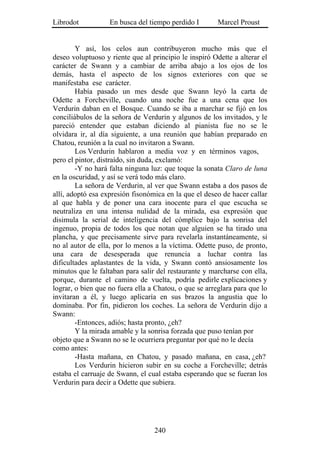 Librodot           En busca del tiempo perdido I        Marcel Proust


        Y así, los celos aun contribuyeron mucho más que el
deseo voluptuoso y riente que al principio le inspiró Odette a alterar el
carácter de Swann y a cambiar de arriba abajo a los ojos de los
demás, hasta el aspecto de los signos exteriores con que se
manifestaba ese carácter.
        Había pasado un mes desde que Swann leyó la carta de
Odette a Forcheville, cuando una noche fue a una cena que los
Verdurin daban en el Bosque. Cuando se iba a marchar se fijó en los
conciliábulos de la señora de Verdurin y algunos de los invitados, y le
pareció entender que estaban diciendo al pianista fue no se le
olvidara ir, al día siguiente, a una reunión que habían preparado en
Chatou, reunión a la cual no invitaron a Swann.
        Los Verdurin hablaron a media voz y en términos vagos,
pero el pintor, distraído, sin duda, exclamó:
        -Y no hará falta ninguna luz: que toque la sonata Claro de luna
en la oscuridad, y así se verá todo más claro.
        La señora de Verdurin, al ver que Swann estaba a dos pasos de
allí, adoptó esa expresión fisonómica en la que el deseo de hacer callar
al que habla y de poner una cara inocente para el que escucha se
neutraliza en una intensa nulidad de la mirada, esa expresión que
disimula la serial de inteligencia del cómplice bajo la sonrisa del
ingenuo, propia de todos los que notan que alguien se ha tirado una
plancha, y que precisamente sirve para revelarla instantáneamente, si
no al autor de ella, por lo menos a la víctima. Odette puso, de pronto,
una cara de desesperada que renuncia a luchar contra las
dificultades aplastantes de la vida, y Swann contó ansiosamente los
minutos que le faltaban para salir del restaurante y marcharse con ella,
porque, durante el camino de vuelta, podría pedirle explicaciones y
lograr, o bien que no fuera ella a Chatou, o que se arreglara para que lo
invitaran a él, y luego aplicaría en sus brazos la angustia que lo
dominaba. Por fin, pidieron los coches. La señora de Verdurin dijo a
Swann:
        -Entonces, adiós; hasta pronto, ¿eh?
        Y la mirada amable y la sonrisa forzada que puso tenían por
objeto que a Swann no se le ocurriera preguntar por qué no le decía
como antes:
        -Hasta mañana, en Chatou, y pasado mañana, en casa, ¿eh?
        Los Verdurin hicieron subir en su coche a Forcheville; detrás
estaba el carruaje de Swann, el cual estaba esperando que se fueran los
Verdurin para decir a Odette que subiera.




                                  240
 
