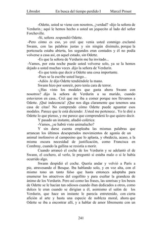 Librodot           En busca del tiempo perdido I        Marcel Proust


        -Odette, usted se viene con nosotros, ¿verdad? -dijo la señora de
Verdurin.; aquí le hemos hecho a usted un jequecito al lado del señor
Forcheville.
        -Sí, señora .respondió Odette.
 -Pero cómo es eso, yo creí que venía usted conmigo .exclamó
Swann, con las palabras justas y sin ningún disimulo, porque la
portezuela estaba abierta, los segundos eran contados y él no podía
volverse a casa así, en aquel estado, sin Odette.
        -Es que la señora de Verdurin me ha invitado...
 -Vamos, por esta noche puede usted volverse solo, ya se la hemos
dejado a usted muchas veces .dijo la señora de Verdurin.
        -Es que tenía que decir a Odette una cosa importante.
        -Pues se la escribe usted luego...
        -Adiós .le dijo Odette tendiéndole la mano.
        Swann hizo por sonreír, pero tenía cara de terror.
        -¿Has visto los modales que gasta ahora Swann con
nosotros? .dijo la señora de Verdurin a su marido, cuando
estuvieron en casa.. Creí que me iba a comer porque nos llevamos a
Odette. ¡Qué indecencia! ¡Que nos diga claramente que tenemos una
casa de citas! No comprendo cómo Odette puede aguantar esos
modales. Parece que le está diciendo: .Usted me pertenece.. Yo le diré a
Odette lo que pienso, y me parece que comprenderá lo que quiero decir.
        Y pasado un instante, añadió colérica:
        -Vamos, ¿se habrá visto animalucho?
        Y sin darse cuenta empleaba las mismas palabras que
arrancan los últimos desesperados movimientos de agonía de un
animal inofensivo al campesino que lo aplasta, y obedecía, acaso, a la
misma oscura necesidad de justificación, como Francisca en
Combray, cuando la gallina se resistía a morir.
        Cuando arrancó el coche de los Verdurin y se adelantó el de
Swann, el cochero, al verlo, le preguntó si estaba malo o si le había
ocurrido algo.
        Swann despidió el coche. Quería andar y volvió a París a
pie, atravesando el Bosque. Iba hablando solo, y en voz alta, con el
mismo tono un tanto falso que hasta entonces adoptaba para
enumerar los atractivos del cogollito y para exaltar la grandeza de
ánimo de los Verdurin. Pero así como las frases, las sonrisas y los besos
de Odette se le hacían tan odiosos cuando iban dedicados a otros, como
dulces le eran cuando se dirigían a él, asimismo el salón de los
Verdurin, que hace un instante le parecía entretenido, con cierta
afición al arte y hasta una especie de nobleza moral, ahora que
Odette se iba a encontrar allí, y a hablar de amor libremente con un



                                  241
 