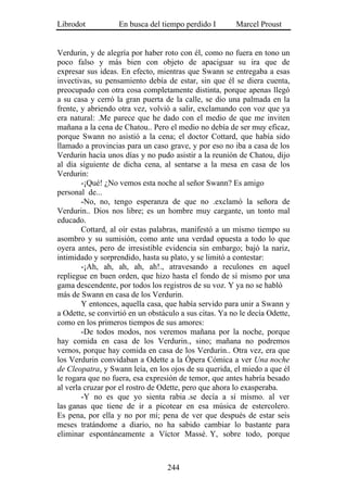 Librodot           En busca del tiempo perdido I        Marcel Proust


Verdurin, y de alegría por haber roto con él, como no fuera en tono un
poco falso y más bien con objeto de apaciguar su ira que de
expresar sus ideas. En efecto, mientras que Swann se entregaba a esas
invectivas, su pensamiento debía de estar, sin que él se diera cuenta,
preocupado con otra cosa completamente distinta, porque apenas llegó
a su casa y cerró la gran puerta de la calle, se dio una palmada en la
frente, y abriendo otra vez, volvió a salir, exclamando con voz que ya
era natural: .Me parece que he dado con el medio de que me inviten
mañana a la cena de Chatou.. Pero el medio no debía de ser muy eficaz,
porque Swann no asistió a la cena; el doctor Cottard, que había sido
llamado a provincias para un caso grave, y por eso no iba a casa de los
Verdurin hacía unos días y no pudo asistir a la reunión de Chatou, dijo
al día siguiente de dicha cena, al sentarse a la mesa en casa de los
Verdurin:
        -¡Qué! ¿No vemos esta noche al señor Swann? Es amigo
personal de...
        -No, no, tengo esperanza de que no .exclamó la señora de
Verdurin.. Dios nos libre; es un hombre muy cargante, un tonto mal
educado.
        Cottard, al oír estas palabras, manifestó a un mismo tiempo su
asombro y su sumisión, como ante una verdad opuesta a todo lo que
oyera antes, pero de irresistible evidencia sin embargo; bajó la nariz,
intimidado y sorprendido, hasta su plato, y se limitó a contestar:
        -¡Ah, ah, ah, ah, ah!., atravesando a reculones en aquel
repliegue en buen orden, que hizo hasta el fondo de sí mismo por una
gama descendente, por todos los registros de su voz. Y ya no se habló
más de Swann en casa de los Verdurin.
        Y entonces, aquella casa, que había servido para unir a Swann y
a Odette, se convirtió en un obstáculo a sus citas. Ya no le decía Odette,
como en los primeros tiempos de sus amores:
        -De todos modos, nos veremos mañana por la noche, porque
hay comida en casa de los Verdurin., sino; mañana no podremos
vernos, porque hay comida en casa de los Verdurin.. Otra vez, era que
los Verdurin convidaban a Odette a la Ópera Cómica a ver Una noche
de Cleopatra, y Swann leía, en los ojos de su querida, el miedo a que él
le rogara que no fuera, esa expresión de temor, que antes habría besado
al verla cruzar por el rostro de Odette, pero que ahora lo exasperaba.
        -Y no es que yo sienta rabia .se decía a sí mismo. al ver
las ganas que tiene de ir a picotear en esa música de estercolero.
Es pena, por ella y no por mí; pena de ver que después de estar seis
meses tratándome a diario, no ha sabido cambiar lo bastante para
eliminar espontáneamente a Víctor Massé. Y, sobre todo, porque



                                   244
 