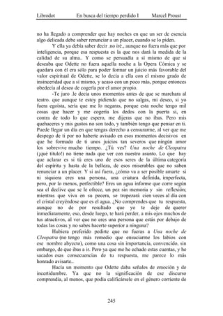 Librodot           En busca del tiempo perdido I        Marcel Proust


no ha llegado a comprender que hay noches en que un ser de esencia
algo delicada debe saber renunciar a un placer, cuando se lo piden.
         Y ella ya debía saber decir .no iré., aunque no fuera más que por
inteligencia, porque esa respuesta es la que nos dará la medida de la
calidad de su alma.. Y como se persuadía a sí mismo de que si
deseaba que Odette no fuera aquella noche a la Opera Cómica y se
quedara con él era sólo para poder formar un juicio más favorable del
valor espiritual de Odette, se lo decía a ella con el mismo grado de
insinceridad que a sí mismo, y acaso con un poco más, porque entonces
obedecía al deseo de cogerla por el amor propio.
         -Te juro .le decía unos momentos antes de que se marchara al
teatro. que aunque te estoy pidiendo que no salgas, mi deseo, si yo
fuera egoísta, sería que me lo negaras, porque esta noche tengo mil
cosas que hacer y me cogería los dedos con la puerta si, en
contra de todo lo que espero, me dijeras que no ibas. Pero mis
quehaceres y mis gustos no son todo, y también tengo que pensar en ti.
Puede llegar un día en que tengas derecho a censurarme, al ver que me
despego de ti por no haberte avisado en esos momentos decisivos en
que he formado de ti unos juicios tan severos que ningún amor
los sobrevive mucho tiempo. ¿Tú ves? Una noche de Cleopatra
(¡qué título!) no tiene nada que ver con nuestro asunto. Lo que hay
que aclarar es si tú eres uno de esos seres de la última categoría
del espíritu y hasta de la belleza, de esos miserables que no saben
renunciar a un placer. Y si así fuera, ¿cómo va a ser posible amarte si
ni siquiera eres una persona, una criatura definida, imperfecta,
pero, por lo menos, perfectible? Eres un agua informe que corre según
sea el declive que se le ofrece, un pez sin memoria y sin reflexión;
mientras que viva en su pecera, se tropezará cien veces al día con
el cristal creyéndose que es el agua. ¿No comprendes que tu respuesta,
aunque no de por resultado que yo te deje de querer
inmediatamente, eso, desde luego, te hará perder, a mis ojos muchos de
tus atractivos, al ver que no eres una persona que estás por debajo de
todas las cosas y no sabes hacerte superior a ninguna?
         Hubiera preferido pedirte que no fueras a Una noche de
Cleopatra (no tengo más remedio que ensuciarme los labios con
ese nombre abyecto), como una cosa sin importancia, convencido, sin
embargo, de que ibas a ir. Pero ya que me he echado estas cuentas, y he
sacados esas consecuencias de tu respuesta, me parece lo más
honrado avisarte..
         Hacía un momento que Odette daba señales de emoción y de
incertidumbre. Ya que no la significación de ese discurso
comprendía, al menos, que podía calificársele en el género corriente de



                                   245
 