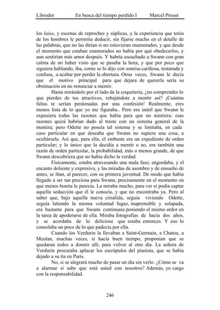 Librodot           En busca del tiempo perdido I        Marcel Proust


los laius, y escenas de reproches y súplicas, y la experiencia que tenía
de los hombres le permitía deducir, sin fijarse mucho en el detalle de
las palabras, que no las dirían si no estuvieran enamorados, y que desde
el momento que estaban enamorados no había por qué obedecerlos, y
aun sentirían más amor después. Y habría escuchado a Swann con gran
calma de no haber visto que se pasaba la hora, y que por poco que
siguiera hablando, iba, como se lo dijo con sonrisa cariñosa, testaruda y
confusa, .a acabar por perder la obertura. Otras veces, Swann le decía
que el motivo principal para que dejara de quererla sería su
obstinación en no renunciar a mentir.
        Hasta mirándolo por el lado de la coquetería, ¿no comprendes lo
que pierdes de tus atractivos, rebajándote a mentir así? ¡Cuántas
faltas te serían perdonadas por una confesión! Realmente, eres
menos lista de lo que yo me figuraba.. Pero era inútil que Swann le
expusiera todas las razones que había para que no mintiera; esas
razones quizá habrían dado al traste con un sistema general de la
mentira; pero Odette no poseía tal sistema y se limitaba, en cada
caso particular en que deseaba que Swann no supiera una cosa, a
ocultársela. Así que, para ella, el embuste era un expediente de orden
particular; y lo único que la decidía a mentir o no, era también una
razón de orden particular, la probabilidad, más o menos grande, de que
Swann descubriera que no había dicho la verdad.
        Físicamente, estaba atravesando una mala fase; engordaba, y el
encanto doliente y expresivo, y las miradas de asombro y de ensueño de
antes, se iban, al parecer, con su primera juventud. De modo que había
llegado a ser tan preciosa para Swann, precisamente en el momento en
que menos bonita le parecía. La miraba mucho, para ver si podía captar
aquella seducción que él le conocía, y que no encontraba ya. Pero al
saber que, bajo aquella nueva crisálida, seguía viviendo Odette,
seguía latiendo la misma voluntad fugaz, inaprensible y solapada,
era bastante para que Swann continuara poniendo el mismo ardor en
la tarea de apoderarse de ella. Miraba fotografías de hacía dos años,
y se acordaba de lo deliciosa que estaba entonces. Y eso lo
consolaba un poco de lo que padecía por ella.
        Cuando los Verdurin la llevaban a Saint-Germain, a Chatou, a
Meulan, muchas veces, si hacía buen tiempo, proponían que se
quedaran todos a dormir allí, para volver al otro día. La señora de
Verdurin procuraba aplacar los escrúpulos del pianista, que se había
dejado a su tía en París.
        No, si se alegrará mucho de pasar un día sin verlo. ¿Cómo se va
a alarmar si sabe que está usted con nosotros? Además, yo cargo
con la responsabilidad.



                                  246
 