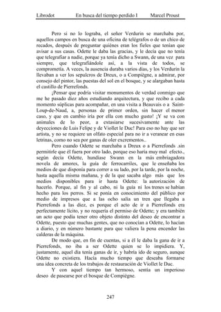 Librodot           En busca del tiempo perdido I        Marcel Proust


         Pero si no lo lograba, el señor Verdurin se marchaba por,
aquellos campos en busca de una oficina de telégrafos o de un chico de
recados, después de preguntar quiénes eran los fieles que tenían que
avisar a sus casas. Odette le daba las gracias, y le decía que no tenía
que telegrafiar a nadie, porque ya tenía dicho a Swann, de una vez para
siempre, que telegrafiándole así, a la vista de todos, se
comprometía. A veces, la ausencia duraba varios días, y los Verdurin la
llevaban a ver los sepulcros de Dreux, o a Compiègne, a admirar, por
consejo del pintor, las puestas del sol en el bosque, y se alargaban hasta
el castillo de Pierrefonds.
         ¡Pensar que podría visitar monumentos de verdad conmigo que
me he pasado diez años estudiando arquitectura, y que recibo a cada
momento súplicas para acompañar, en una visita a Beauvais o a Saint-
Loup-de-Naud, a, personas de primer orden, sin hacer el menor
caso, y que en cambio iría por ella con mucho gusto! ¡Y se va con
animales de lo peor, a extasiarse sucesivamente ante las
deyecciones de Luis Felipe y de Viollet le Duc! Para eso no hay que ser
artista, y no se requiere un olfato especial para no ir a veranear en esas
letrinas, como no sea por ganas de oler excrementos..
         Pero cuando Odette se marchaba a Dreux o a Pierrefonds .sin
permitirle que él fuera por otro lado, porque eso haría muy mal efecto.,
según decía Odette, hundíase Swann en la más embriagadora
novela de amores, la guía de ferrocarriles, que le enseñaba los
medios de que disponía para correr a su lado, por la tarde, por la noche,
hasta aquella misma mañana, y de la que sacaba algo más que los
medios disponibles para ir hasta Odette: la autorización de
hacerlo. Porque, al fin y al cabo, ni la guía ni los trenes se habían
hecho para los perros. Si se ponía en conocimiento del público por
medio de impresos que a las ocho salía un tren que llegaba a
Pierrefonds a las diez, es porque el acto de ir a Pierrefonds era
perfectamente lícito, y no requería el permiso de Odette; y era también
un acto que podía tener otro objeto distinto del deseo de encontrar a
Odette, puesto que muchas gentes, que no conocían a Odette, lo hacían
a diario, y en número bastante para que valiera la pena encender las
calderas de la máquina.
         De modo que, en fin de cuentas, si a él le daba la gana de ir a
Pierrefonds, no iba a ser Odette quien se lo impidiera. Y,
justamente, aquel día tenía ganas de ir, y habría ido de seguro, aunque
Odette no existiera. Hacía mucho tiempo que deseaba formarse
una idea concreta de los trabajos de restauración de Viollet le Duc.
         Y con aquel tiempo tan hermoso, sentía un imperioso
deseo de pasearse por el bosque de Compiègne.



                                   247
 