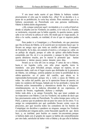 Librodot           En busca del tiempo perdido I        Marcel Proust


        Y era tener mala suerte el que Odette le hubiera vedado
precisamente el sitio que lo tentaba hoy. ¡Hoy! Si se decidía a ir, a
pesar de su prohibición, la vería hoy mismo. Pero mientras que si se
hubiera encontrado en Pierrefonds con una persona indiferente,
Odette le habría dicho alegremente:
        -¡Ah, conque usted por aquí!, invitándolo a ir a verla al hotel en
donde se alojaba con los Verdurin; en cambio, si lo veía a él, a Swann,
se molestaría, creyendo que la había seguido, lo querría menos, quién
sabe si no volvería la cabeza al verlo. De modo que ni viajar puedo., le
diría a la vuelta, cuando, en realidad, él era el que ni siquiera podía
viajar.
        Para poder ir a Compiègne y a Pierrefonds, sin que pareciera
que iba en busca de Odette, se le ocurrió por un momento hacer que lo
llevara un amigo suyo que tenía un castillo allí cerca, el marqués
de Forestelle. Se lo dijo, sin contarle el motivo, y el amigo no cabía en
su pellejo de alegría, porque al cabo de quince años había Swann
consentido, por fin, en ir a su posesión; y aunque le dijo Swann no
quería detenerse mucho, por lo menos le prometió que harían
excursiones y darían paseos juntos durante unos días.
        Swann ya se veía allí con su amigo. Y antes de ver a Odette,
hasta si no lograba verla, con sólo pisar aquella tierra lo
inundaría una gran felicidad, porque, aunque no supiera, en un
momento dado, cuál era el lugar exacto que disfrutaba de la presencia
de Odette, sin embargo, sentiría palpitar en torno la posibilidad de su
súbita aparición: en el patio del castillo, que ahora se le
representaba hermoseado porque iría a verlo a causa de Odette; en
todas las calles del pueblo, que se le aparecían llenas de poesía; en
todos los senderos del bosque, bañado por la luz profunda y tierna del
Poniente .asilos innumerables y alternativos donde iba a refugiarse
simultáneamente, en la indecisa ubicuidad de sus esperanzas, el
corazón de Swann, vagabundo, dichoso y múltiple.
Sobre todo .diría a su amigo Forestelle. hay que tener cuidado en
no tropezarnos con Odette y con los Verdurin; me acaban de decir que
hoy precisamente están en Pierrefonds. Ya sobra tiempo para verlos en
París, y parece que no podemos dar un paso los unos sin los otros. Y su
amigo no comprendería por qué cambiaba Swann veinte veces de
proyectos, por qué recorría todos los comedores de los hoteles de
Compiègne sin decidirse a quedarse en ninguno, aunque los Verdurin
no asomaban por ninguna parte, como buscando aquello de que decía
huir; y, en realidad, para huirles en cuanto los encontrara, porque
si hubiera dado con el grupito de seguro se habría ido ostensiblemente
por otro lado, satisfecho de haber visto a Odette y de que ella lo hubiera



                                   248
 