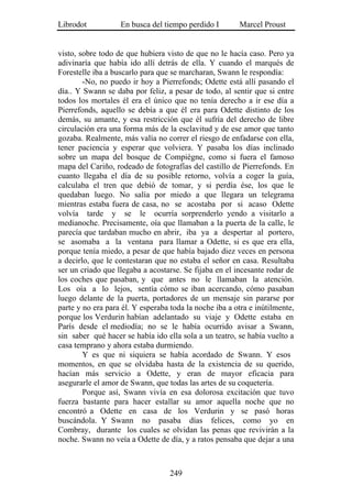 Librodot           En busca del tiempo perdido I        Marcel Proust


visto, sobre todo de que hubiera visto de que no le hacía caso. Pero ya
adivinaría que había ido allí detrás de ella. Y cuando el marqués de
Forestelle iba a buscarlo para que se marcharan, Swann le respondía:
        -No, no puedo ir hoy a Pierrefonds; Odette está allí pasando el
día.. Y Swann se daba por feliz, a pesar de todo, al sentir que si entre
todos los mortales él era el único que no tenía derecho a ir ese día a
Pierrefonds, aquello se debía a que él era para Odette distinto de los
demás, su amante, y esa restricción que él sufría del derecho de libre
circulación era una forma más de la esclavitud y de ese amor que tanto
gozaba. Realmente, más valía no correr el riesgo de enfadarse con ella,
tener paciencia y esperar que volviera. Y pasaba los días inclinado
sobre un mapa del bosque de Compiègne, como si fuera el famoso
mapa del Cariño, rodeado de fotografías del castillo de Pierrefonds. En
cuanto llegaba el día de su posible retorno, volvía a coger la guía,
calculaba el tren que debió de tomar, y si perdía ése, los que le
quedaban luego. No salía por miedo a que llegara un telegrama
mientras estaba fuera de casa, no se acostaba por si acaso Odette
volvía tarde y se le ocurría sorprenderlo yendo a visitarlo a
medianoche. Precisamente, oía que llamaban a la puerta de la calle, le
parecía que tardaban mucho en abrir, iba ya a despertar al portero,
se asomaba a la ventana para llamar a Odette, si es que era ella,
porque tenía miedo, a pesar de que había bajado diez veces en persona
a decirlo, que le contestaran que no estaba el señor en casa. Resultaba
ser un criado que llegaba a acostarse. Se fijaba en el incesante rodar de
los coches que pasaban, y que antes no le llamaban la atención.
Los oía a lo lejos, sentía cómo se iban acercando, cómo pasaban
luego delante de la puerta, portadores de un mensaje sin pararse por
parte y no era para él. Y esperaba toda la noche iba a otra e inútilmente,
porque los Verdurin habían adelantado su viaje y Odette estaba en
París desde el mediodía; no se le había ocurrido avisar a Swann,
sin saber qué hacer se había ido ella sola a un teatro, se había vuelto a
casa temprano y ahora estaba durmiendo.
        Y es que ni siquiera se había acordado de Swann. Y esos
momentos, en que se olvidaba hasta de la existencia de su querido,
hacían más servicio a Odette, y eran de mayor eficacia para
asegurarle el amor de Swann, que todas las artes de su coquetería.
        Porque así, Swann vivía en esa dolorosa excitación que tuvo
fuerza bastante para hacer estallar su amor aquella noche que no
encontró a Odette en casa de los Verdurin y se pasó horas
buscándola. Y Swann no pasaba días felices, como yo en
Combray, durante los cuales se olvidan las penas que revivirán a la
noche. Swann no veía a Odette de día, y a ratos pensaba que dejar a una



                                   249
 
