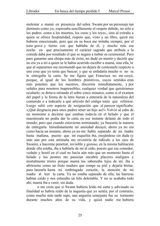 Librodot           En busca del tiempo perdido I        Marcel Proust


molestar a mamá en presencia del señor. Swann por un personaje tan
diminuto como yo, expresaba sencillamente el respeto debido, no sólo a
los padres .como a los muertos, los curas y los reyes., sino al extraño a
quien se ofrece hospitalidad, respeto que, visto y un libro, quizá me
hubiera emocionado, pero que en su boca me irritaba siempre, por el
tono grave y tierno con que hablaba de él, y mucho más esa
noche en que precisamente el carácter sagrado que atribuía a la
comida daba por resultado el que se negara a turbar su ceremonial. Pero
para ganarme una chispa más de éxito, no dudé en mentir y decirle que
no era ya a mí a quien se le había ocurrido escribir a mamá, sino ella, la
que al separarnos me recomendó que no dejara de contestarle respecto a
una cosa que yo tenía que buscar; y que se enfadaría mucho si no se
le entregaba la carta. Se me figura que Francisca no me creyó,
porque, al igual de los hombres primitivos, cuyos sentidos eran
más potentes que los nuestros, discernía inmediatamente, y por
señales para nosotros inaprensibles, cualquier verdad que quisiéramos
ocultarle; se detuvo mirando el sobre cinco minutos, como si el examen
del papel y la forma de la letra fueran a enterarla de la naturaleza del
contenido o a indicarle a qué artículo del código tenía que referirse.
Luego salió con aspecto de resignación que al parecer significaba:
«¡Qué desgracia para unos padres tener un hijo así!» Volvió al cabo de
un momento a decirme que estaban todavía en el helado y que el
maestresala no podía dar la carta en ese instante delante de todo el
mundo; pero que cuando estuvieran terminando, ya buscaría la manera
de entregarla. Inmediatamente mi ansiedad decayó; ahora ya no era
como hacía un instante, ahora ya no me había separado de mi madre
hasta mañana, puesto que mi esquelita iba, enojándose sin duda (y
más aún por esta artimaña me revestiría de ridículo a los ojos de
Swann), a hacerme penetrar, invisible y gozoso, en la misma habitación
donde ella estaba, iba a hablarle de mí al oído; puesto que ese comedor,
vedado y hostil en el cual no hacía aún más que un momento hasta el
helado y los postres me parecían encubrir placeres malignos y
mortalmente tristes porque mamá los saboreaba lejos de mí. iba a
abrírseme como un fruto maduro que rompe su piel y dejaría brotar,
para lanzarla hasta mi embriagado corazón, la atención de mi
madre al leer la carta. Ya no estaba separado de ella; las barreras
habían caído y nos enlazaba un hilo deleitable. Y no se acababa todo
ahí; mamá iba a venir, sin duda.
        o me creía que si Swann hubiera leído mi carta y adivinado su
finalidad se habría reído de la angustia que yo sentía; por el contrario,
como mucho más tarde supe, una angustia semejante fue su tormento
durante muchos años de su vida, y quizá nadie me hubiera



                                   25
 