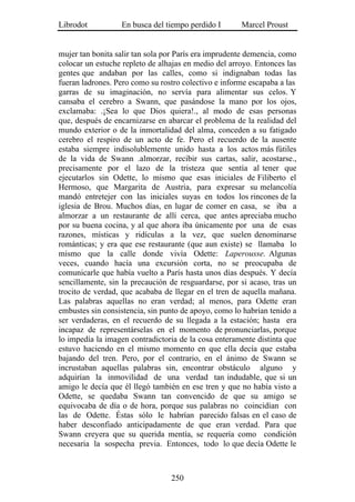 Librodot          En busca del tiempo perdido I       Marcel Proust


mujer tan bonita salir tan sola por París era imprudente demencia, como
colocar un estuche repleto de alhajas en medio del arroyo. Entonces las
gentes que andaban por las calles, como si indignaban todas las
fueran ladrones. Pero como su rostro colectivo e informe escapaba a las
garras de su imaginación, no servía para alimentar sus celos. Y
cansaba el cerebro a Swann, que pasándose la mano por los ojos,
exclamaba: .¡Sea lo que Dios quiera!., al modo de esas personas
que, después de encarnizarse en abarcar el problema de la realidad del
mundo exterior o de la inmortalidad del alma, conceden a su fatigado
cerebro el respiro de un acto de fe. Pero el recuerdo de la ausente
estaba siempre indisolublemente unido hasta a los actos más fútiles
de la vida de Swann .almorzar, recibir sus cartas, salir, acostarse.,
precisamente por el lazo de la tristeza que sentía al tener que
ejecutarlos sin Odette, lo mismo que esas iniciales de Filiberto el
Hermoso, que Margarita de Austria, para expresar su melancolía
mandó entretejer con las iniciales suyas en todos los rincones de la
iglesia de Brou. Muchos días, en lugar de comer en casa, se iba a
almorzar a un restaurante de allí cerca, que antes apreciaba mucho
por su buena cocina, y al que ahora iba únicamente por una de esas
razones, místicas y ridículas a la vez, que suelen denominarse
románticas; y era que ese restaurante (que aun existe) se llamaba lo
mismo que la calle donde vivía Odette: Laperousse. Algunas
veces, cuando hacía una excursión corta, no se preocupaba de
comunicarle que había vuelto a París hasta unos días después. Y decía
sencillamente, sin la precaución de resguardarse, por si acaso, tras un
trocito de verdad, que acababa de llegar en el tren de aquella mañana.
Las palabras aquellas no eran verdad; al menos, para Odette eran
embustes sin consistencia, sin punto de apoyo, como lo habrían tenido a
ser verdaderas, en el recuerdo de su llegada a la estación; hasta era
incapaz de representárselas en el momento de pronunciarlas, porque
lo impedía la imagen contradictoria de la cosa enteramente distinta que
estuvo haciendo en el mismo momento en que ella decía que estaba
bajando del tren. Pero, por el contrario, en el ánimo de Swann se
incrustaban aquellas palabras sin, encontrar obstáculo alguno y
adquirían la inmovilidad de una verdad tan indudable, que si un
amigo le decía que él llegó también en ese tren y que no había visto a
Odette, se quedaba Swann tan convencido de que su amigo se
equivocaba de día o de hora, porque sus palabras no coincidían con
las de Odette. Éstas sólo le habrían parecido falsas en el caso de
haber desconfiado anticipadamente de que eran verdad. Para que
Swann creyera que su querida mentía, se requería como condición
necesaria la sospecha previa. Entonces, todo lo que decía Odette le



                                 250
 