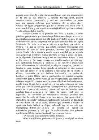 Librodot           En busca del tiempo perdido I         Marcel Proust


parecía sospechoso. Si le oía citar un nombre, es que era seguramente
el de uno de sus amantes; y, forjada esta suposición, pasaba
semanas enteras desesperado, y una vez hasta anduvo en tratos
con una agencia policíaca para enterarse de las señas, idas y
venidas de aquel desconocido que no la dejaría vivir hasta que se
marchara de París, y que resultó ser un tío de Odette, que hacía más de
veinte años que había muerto.
         Aunque Odette no le permitía que fuera a buscarla a sitios
públicos, porque decía que eso daría que hablar, ocurría que, a veces, se
encontraban en una reunión adonde estaban invitados los dos, en casa
de Forcheville, en casa del pintor o en un baile benéfico dado en algún
Ministerio. La veía, pero no se atrevía a quedarse, por miedo a
irritarla y a que se creyera que estaba espiando los placeres que
disfrutaba al lado de otras personas, placeres que .mientras que
volvía él sola e iba a acostarse con la misma ansiedad que yo sentiría
años después en Combray, cuando él estaba invitado a cenar en casa.
se le figuraban ilimitados porque no los había visto acabar. Y una
o dos veces le fue dado conocer en aquellas noches alegrías que
nos sentiríamos llamados a calificar, a no ser por el choque que
causa el brusco cese de la inquietud, de alegrías tranquilas, porque se
fundan en gran sosiego; había pasado un momento en una reunión
en casa del pintor, y ya se disponía a marcharse; allí se dejaba a
Odette, convertida en una brillante desconocida, en medio de
hombres a quien Odette parecía que hablaba, con miradas y alegrías
que no eran para él, para Swann, de otra voluptuosidad que habrían de
saborear luego allí o en otra parte (acaso en el baile de los Incoherentes,
donde temía él que fuera su querida), y que daba a Swann aún más
celos que la unión carnal, porque se la imaginaba más difícilmente; ya
estaba en la puerta del estudio, cuando oyó que lo llamaban unas
palabras (que al despojar a la fiesta de aquel final que lo
espantaba, la revestían de retrospectiva inocencia; palabras que
convertían la vuelta de Odette a su casa, no en cosa inconcebible y
aterradora, sino grata y sabida, que cabría junto a él, como un detalle de
su vida diaria, allí en el coche, palabras que quitaban a Odette su
apariencia harto brillante y alegre, indicando que no era más que
momentáneo disfraz que se puso un instante sin pensar en
misteriosos placeres, y del que ya estaba cansada); unas palabras
que le lanzó Odette cuando llegaba él ya a la misma puerta:
         -¿No quiere usted esperarme cinco minutos?
         -Voy a marcharme, podemos salir juntos y me dejará usted en
casa.




                                   251
 