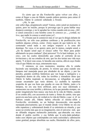 Librodot           En busca del tiempo perdido I        Marcel Proust


        Es cierto que un día Forcheville quiso volver con ellos, y
como al llegar a casa de Odette cuando pidiera permiso para entrar él
también, Odette le contestó señalando a Swann:
        -¡Ah, lo que
este señor diga, pregúnteselo usted! Vamos, entre usted un momento si
quiere, pero no mucho, porque le prevengo que le gusta hablar muy
despacio conmigo, y no le agradan las visitas cuando está en casa. ¡Ah!,
si usted conociera a este hombre como lo conozco yo..., ¿verdad, my
love, que nadie lo conoce a usted como yo?..
        Y a Swann aun le conmovió más el ver que le dirigía delante de
Forcheville, no sólo esas palabras cariñosas y de predilección, sino
también algunas críticas, como: .Estoy segura de que todavía no ha
contestado usted nada a sus amigos respecto a la cena del
domingo. No vaya, si no quiere; pero, por lo menos, cumpla usted; o
.¿Se ha dejado usted aquí el ensayo sobre Ver Meer para poder
adelantarlo un poco mañana? ¡Qué perezoso! Yo lo haré trabajar, ya lo
creo.; con las cuales demostraba que estaba al corriente de sus
invitaciones y de sus estudios de arte, que los dos tenían una vida suya
aparte. Y al decir esas cosas, le lanzaba una sonrisa, allá en cuyo fondo
veía él que Odette era suya, enteramente suya.
        Y entonces, en esos momentos, mientras ella le estaba
haciendo una naranjada, de pronto, lo mismo que pasa cuando una
lámpara mal manejada pasea por alrededor de un objeto, y por las
paredes, grandes sombras fantásticas que van luego a replegarse y a
aniquilarse dentro de ella, todas las terribles y tornadizas ideas que
Odette le había inspirado se desvanecían, se refugiaban en aquel
cuerpo encantador que tenía delante. Le asaltaba la repentina
sospecha de que esa hora que pasaba en casa de Odette, junto a la
lámpara, no era una hora artificial, para uso suyo (destinada a
enmascarar esa cosa terrible y deliciosa, en la que pensaba siempre, sin
poder imaginársela bien nunca: una hora de la vida de Odette, cuando
él no estaba allí), con accesorios de teatro y frutas de cartón, sino que
quizá era una hora seria, de verdad en la vida de Odette, y que si él no
hubiera estado allí, Odette habría ofrecido el mismo sillón a
Forcheville, sirviéndole, no un brebaje desconocido, sino aquella
naranjada precisamente; que el mundo donde vivía Odette no era ese
orbe espantoso y sobrenatural donde él se entretenía en situarla, y que
acaso no existía más que en su imaginación, sino el universo real, que
no difundía ninguna melancolía particular, que abarcaba esa mesa
donde él podría escribir, y esa bebida que le sería dado paladear;
todos esos objetos que contemplaba con tanta curiosidad y admiración
como gratitud, porque absorbían sus sueño, liberándole de ellos; pero,



                                  252
 