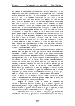 Librodot           En busca del tiempo perdido I        Marcel Proust


en cambio, se enriquecían; al absolverlas con esas soñaciones, se las
mostraban realizadas palpablemente, le seducían el alma, tomando
relieve delante de sus ojos, y al mismo tiempo le tranquilizaban el
corazón. ¡Ah, si el destino hubiera querido que Odette y él no
tuvieran más que una sola morada; que Swann, al estar en su
casa, estuviera también en la de ella; que al preguntar al criado lo
que iban a almorzar, hubiera recibido como respuesta al menu
confeccionado por Odette; que si Odette quería ir a dar una vuelta por
la mañana a la avenida del Bosque de Boulogne, su deber de buen
marido le hubiera obligado, aunque no tuviera él ganas de salir a
acompañarla, a cargar con el abrigo de ella si hacía mucho calor, y si
por la noche, después de cenar, cuando Odette no sintiera deseo de salir
y se quedara en casa, no hubiera tenido él más remedio que estarse
con ella y hacer su voluntad! Entonces, todas las futesas de la
vida de Swann, tan tristes ahora, cobrarían, por el contrario, al entrar
a formar parte de la vida de Odette, y hasta las más familiares,
una especie de superabundante dulzura y de misteriosa densidad,
como esa lámpara, esa naranjada y ese sillón que encarnaban tantos
sueños v contenían tantos deseos.
        Sin embargo, dudaba mucho Swann de que lo que así echaba de
menos fuera una paz, una calma que quizá no serían atmósfera muy
favorable a su amor. Cuando Odette dejara de ser para él una criatura
siempre ausente, deseada, imaginaria: cuando el sentimiento que Odette
le inspiraba no fuese ya del mismo linaje de misteriosa inquietud que
le cansaba la frase de la sonata, sino afecto y reconocimiento;
cuando se crearan entre ellos lazos normales que acabaran con su
locura y su tristeza, entonces los actos de la vida de Odette ya le
parecerían de escaso interés en sí mismos, como sospechara ya
varias veces que en realidad lo eran; por ejemplo, el día que leyó al
trasluz la carta a Forcheville. Juzgaba su enfermedad con la misma
sagacidad que si se la hubiera inoculado para estudiarla, y se decía que,
una vez curado, todos los actos de Odette le serían indiferentes. Y
desde el fondo de su mórbido estado, temía, en realidad, tanto
como la muerte semejante curación, porque habría sido, en efecto, la
muerte de todo lo que él era en ese momento.
        Después de aquellas noches de calma, las sospechas de
Swann se aplacaban; bendecía a Odette, y, a la mañana siguiente, le
mandaba magníficas alhajas, porque sus atenciones de la noche antes
habían excitado su gratitud o acaso el deseo de que se repitieran, o bien
un paroxismo de amor que tenía necesidad de desahogarse.
        Pero otros ratos volvía su dolor, se imaginaba que Odette era
querida de Forcheville, y que cuando los dos lo vieron aquella noche,



                                  253
 