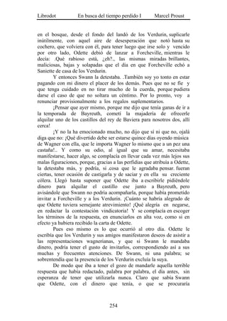 Librodot           En busca del tiempo perdido I        Marcel Proust


en el bosque, desde el fondo del landó de los Verdurin, suplicarle
inútilmente, con aquel aire de desesperación que notó hasta su
cochero, que volviera con él, para tener luego que irse solo y vencido
por otro lado, Odette debió de lanzar a Forcheville, mientras le
decía: .Qué rabioso está, ¿eh?., las mismas miradas brillantes,
maliciosas, bajas y solapadas que el día en que Forcheville echó a
Saniette de casa de los Verdurin.
        Y entonces Swann la detestaba. .También soy yo tonto en estar
pagando con mi dinero el placer de los demás. Pues que no se fíe y
que tenga cuidado en no tirar mucho de la cuerda, porque pudiera
darse el caso de que no soltara un céntimo. Por lo pronto, voy a
renunciar provisionalmente a los regalos suplementarios.
        ¡Pensar que ayer mismo, porque me dijo que tenía ganas de ir a
la temporada de Bayreuth, cometí la majadería de ofrecerle
alquilar uno de los castillos del rey de Baviera para nosotros dos, allí
cerca!
        ¡Y no la ha emocionado mucho, no dijo que sí ni que no, ojalá
diga que no: ¡Qué divertido debe ser estarse quince días oyendo música
de Wagner con ella, que le importa Wagner lo mismo que a un pez una
castaña!.. Y como su odio, al igual que su amar, necesitaba
manifestarse, hacer algo, se complacía en llevar cada vez más lejos sus
malas figuraciones, porque, gracias a las perfidias que atribuía a Odette,
la detestaba más, y podría, si .cosa que le agradaba pensar. fueran
ciertas, tener ocasión de castigarla y de saciar y en ella su creciente
cólera. Llegó hasta suponer que Odette iba a escribirle pidiéndole
dinero para alquilar el castillo ese junto a Bayreuth, pero
avisándole que Swann no podría acompañarla, porque había prometido
invitar a Forcheville y a los Verdurin. ¡Cuánto se habría alegrado de
que Odette tuviera semejante atrevimiento! ¡Qué alegría en negarse,
en redactar la contestación vindicatoria! Y se complacía en escoger
los términos de la respuesta, en enunciarlos en alta voz, como si en
efecto ya hubiera recibido la carta de Odette.
        Pues eso mismo es lo que ocurrió al otro día. Odette le
escribía que los Verdurin y sus amigos manifestaron deseos de asistir a
las representaciones wagnerianas, y que si Swann le mandaba
dinero, podría tener el gusto de invitarlos, correspondiendo así a sus
muchas y frecuentes atenciones. De Swann, ni una palabra; se
sobrentendía que la presencia de los Verdurin excluía la suya.
        De modo que iba a tener el gozo de mandarle aquella terrible
respuesta que había redactado, palabra por palabra, el día antes, sin
esperanza de tener que utilizarla nunca. Claro que sabía Swann
que Odette, con el dinero que tenía, o que se procuraría



                                   254
 
