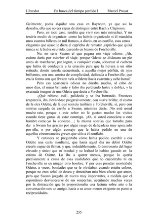 Librodot           En busca del tiempo perdido I        Marcel Proust


fácilmente, podía alquilar una casa en Bayreuth, ya que así lo
deseaba, ella que no era capaz de distinguir entre Bach y Clapisson.
        Pero, en todo caso, tendría que vivir con más estrechez. Y no
tendría medio de organizar, como las habría organizado si él mandaba
unos cuantos billetes de mil francos, a diario, en un castillo, esas cenas
elegantes que acaso le diera el capricho de rematar .capricho que quizá
nunca se le había ocurrido. cayendo en brazos de Forcheville.
        No, no sería Swann el que pagara ese viaje odioso. ¡Ah,
cuánto daría por estorbar el viaje, porque Odette se dislocara un pie
antes de marcharse, por lograr, a cualquier costo, sobornar al cochero
que había de conducirla a la estación para que la llevara a un sitio
retirado, donde tenerla secuestrada, a aquella mujer pérfida, de ojos
brillantes, con una sonrisa de complicidad, dedicada a Forcheville, que
era la forma con que Swann veía a Odette hacía cuarenta y ocho horas!
        Pero esa apariencia odiosa no duraba mucho, al cabo de
unos días, el mirar brillante y falso iba perdiendo lustre y doblez, y la
execrada imagen de una Odette que decía a Forcheville:
        -¡Qué rabioso está!, palidecía y se iba borrando. Entonces
reaparecía, iba elevándose progresivamente, con suave brillar, el rostro
de la otra Odette, de la que sonreía también a Forcheville, sí, pero con
sonrisa cargada de cariño a Swann, mientras decía: .No esté usted
mucho rato, porque a este señor no le gustan mucho las visitas
cuando tiene ganas de estar conmigo. ¡Ah, si usted conociera a este
hombre como yo lo conozco....; la misma sonrisa que tomaba para
dar a Swann las gracias por algún rasgo de delicadeza muy apreciado
por ella, o por algún consejo que le había pedido en una de
aquellas circunstancias graves que sólo a él confiaba.
        Y entonces se preguntaba cómo había podido escribir a esa
Odette una carta insultante, que hasta aquel día no debió Odette
creerlo capaz de firmar, y que, indudablemente, lo destronaría del lugar
elevado y único que su bondad y su lealtad le habían ganado en la
estima de Odette. Lo iba a querer menos, porque lo quería
precisamente a causa de esas cualidades que no encontraba ni en
Forcheville ni en ningún otro hombre. Y por esas prendas mostrábale
Odette, a veces, bondades que se le olvidaban cuando estaba celoso,
porque no eran señal de deseo y denotaban más bien afecto que amor,
pero que Swann juzgaba de nuevo muy importantes, a medida que el
espontáneo desvanecerse de sus sospechas, acentuado muchas veces
por la distracción que le proporcionaba una lectura sobre arte o la
conversación con un amigo, hacía a su amor menos exigente en punto a
reciprocidades.




                                   255
 