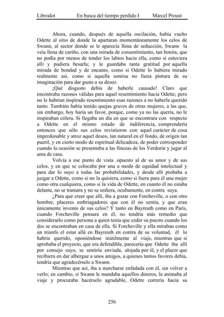 Librodot           En busca del tiempo perdido I        Marcel Proust


        Ahora, cuando, después de aquella oscilación, había vuelto
Odette al sitio de donde la apartaran momentáneamente los celos de
Swann, al sector donde se le aparecía llena de seducción, Swann la
veía llena de cariño, con una mirada de consentimiento, tan bonita, que
no podía por menos de tender los labios hacia ella, como si estuviera
allí y pudiera besarla; y le guardaba tanta gratitud por aquella
mirada de bondad y de encanto, como si Odette lo hubiera mirado
realmente así, como si aquella sonrisa no fuera pintura de su
imaginación para dar gusto a su deseo.
        ¡Qué disgusto debía de haberle causado! Claro que
encontraba razones válidas para aquel resentimiento hacia Odette; pero
no le habrían inspirado resentimiento esas razones a no haberla querido
tanto. También había tenido quejas graves de otras mujeres, a las que,
sin embargo, hoy haría un favor, porque, como ya no las quería, no le
inspiraban cólera. Si llegaba un día en que se encontrara con respecto
a Odette en el mismo estado de indiferencia, comprendería
entonces que sólo sus celos revistieron con aquel carácter de cosa
imperdonable y atroz aquel deseo, tan natural en el fondo, de origen tan
pueril, y en cierto modo de espiritual delicadeza, de poder corresponder
cuando la ocasión se presentaba a las finezas de los Verdurin y jugar al
ama de casa.
        Volvía a ese punto de vista .opuesto al de su amor y de sus
celos, y en que se colocaba por una a modo de equidad intelectual y
para dar lo suyo a todas las probabilidades, y desde allí probaba a
juzgar a Odette, como si no la quisiera, como si fuera para él una mujer
como otra cualquiera, como si la vida de Odette, en cuanto él no estaba
delante, no se tramara y no se urdiera, ocultamente, en contra suya.
        ¿Para qué creer que allí, iba a gozar con Forcheville, o con otro
hombre, placeres embriagadores que con él no sentía, y que eran
únicamente invento de sus celos? Y tanto en Bayreuth como en París,
cuando Forcheville pensara en él, no tendría más remedio que
considerarlo como persona a quien tenía que ceder su puesto cuando los
dos se encontraban en casa de ella. Si Forcheville y ella miraban como
un triunfo el estar allá en Bayreuth en contra de su voluntad, él lo
habría querido, oponiéndose inútilmente al viaje, mientras que si
aprobaba el proyecto, que era defendible, parecería que Odette iba allí
por consejo suyo, se sentiría enviada, alojada por él, y el placer que
recibiera en dar albergue a unos amigos, a quienes tantos favores debía,
tendría que agradecérselo a Swann.
        Mientras que así, iba a marcharse enfadada con él, sin volver a
verlo; en cambio, si Swann le mandaba aquellos dineros, la animaba al
viaje y procuraba hacérselo agradable, Odette correría hacia su



                                  256
 