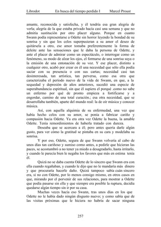 Librodot           En busca del tiempo perdido I        Marcel Proust


amante, reconocida y satisfecha, y él tendría esa gran alegría de
verla; alegría de la que estaba privado hacía casi una semana y que no
admitía sustitución por otro placer alguno. Porque en cuanto
Swann podía representarse a Odette sin horror leyendo la bondad de su
sonrisa y sin que los celos superpusieran a su amor el deseo de
quitársela a otro, ese amor tomaba preferentemente la forma de
deleite ante las sensaciones que le daba la persona de Odette, y
ante el placer de admirar como un espectáculo, o interrogar como un
fenómeno, su modo de alzar los ojos, el formarse de una sonrisa suya o
la emisión de una entonación de su voz. Y ese placer, distinto a
cualquier otro, acabó por crear en él una necesidad que sólo ella podía
saciar con su presencia o con sus cartas; necesidad casi tan
desinteresada, tan artística, tan perversa, como esa otra que
caracterizaba el período nuevo de la vida de Swann, en que, a la
sequedad y depresión de años anteriores, sucedió una especie de
superabundancia espiritual, sin que él supiera el porqué .como no sabe
un enfermo por qué de pronto empieza a fortificarse y a
engordar, camino de una total curación.; esa otra necesidad, que se
desarrollaba también, aparte del mundo real: la de oír música y conocer
música.
        Así, con aquella alquimia de su enfermedad, una vez que
había hecho celos con su amor, se ponía a fabricar cariño y
compasión hacia Odette. Ya era otra vez Odette la buena, la amable
Odette. Tenía remordimientos de haberla tratado con dureza.
        Deseaba que se acercara a él; pero antes quería darle algún
gusto, para ver cómo la gratitud se pintaba en su cara y modelaba su
sonrisa.
        Y por eso, Odette, segura de que Swann volvería al cabo de
unos días tan cariñoso y sumiso como antes, a pedirle que hicieran las
paces, se acostumbró a no tener ya miedo a desagradarlo, hasta irritarlo,
y cuando le parecía bien le negaba los favores que más en estima tenía
él.
        Quizá no se daba cuenta Odette de lo sincero que Swann era con
ella cuando regañaban, y cuando le dijo que no le mandaría más dinero
y que procuraría hacerle daño. Quizá tampoco sabía cuán sincero
era, si no con Odette, por lo menos consigo mismo, en otros casos en
que, mirando por el porvenir de sus relaciones, para mostrar a Odette
que podía pasarse sin ella y que siempre era posible la ruptura, decidía
quedarse algún tiempo sin ir por su casa.
        Muchas veces hacía eso Swann, tras unos días en los que
Odette no le había dado ningún disgusto nuevo; y como sabía que de
las visitas próximas que le hiciera no habría de sacar ninguna



                                  257
 