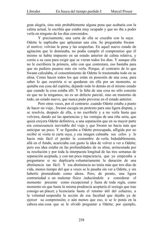 Librodot           En busca del tiempo perdido I        Marcel Proust


gran alegría, sino más probablemente alguna pena que acabaría con la
calma actual, le escribía que estaba muy ocupado y que no iba a poder
verla en ninguno de los días convenidos.
        Y precisamente, una carta de ella se cruzaba con la suya:
Odette le suplicaba que aplazaran una cita. Se preguntaba Swann
el motivo; volvían la pena y las sospechas. En aquel nuevo estado de
agitación que lo dominaba, no podía cumplir el compromiso que él
mismo se había impuesto en un estado anterior de calma relativa, y
corría a su casa para exigir que se vieran todos los días. Y aunque ella
no le escribiera la primera, sólo con que contestara, eso bastaba para
que no pudiera pasarse más sin verla. Porque, al contrario de lo que
Swann calculaba, el consentimiento de Odette lo trastornaba todo en su
alma. Como hacen todos los que están en posesión de una cosa, para
saber lo que ocurriría si se quedaran sin ella por un momento, se
quitaba esa cosa del espíritu, dejando todo lo demás en el mismo estado
que cuando la cosa estaba allí. Y la falta de una cosa no sólo consiste
en que no la tengamos, no es un defecto parcial, sino un trastorno de
todo, un estado nuevo, que nunca pudo preverse en el estado anterior.
        Pero otras veces, por el contrario .cuando Odette estaba a punto
de hacer un viaje., Swann escogía un pretexto para una ligera disputa, y
se resolvía, después de ella, a no escribirle y a no verla hasta que
volviera, dando así las apariencias y las ventajas de una riña seria, que
quizá creyera Odette definitiva, a una separación que en su mayor parte
era consecuencia inevitable del viaje y que Swann no hacía más que
anticipar un poco. Y se figuraba a Odette preocupada, afligida por no
recibir ni visita ni carta suya, y esa imagen calmaba sus celos y le
hacía más fácil el perder la costumbre de verla. Indudablemente,
allá en el fondo, acariciaba con gusto la idea de volver a ver a Odette;
pero esa idea estaba en las profundidades de su alma, arrinconada por
su resolución y por toda la interpuesta longitud de las tres semanas de
separación aceptada, y con tan poca impaciencia, que ya empezaba a
preguntarse si no duplicaría voluntariamente la duración de una
abstinencia tan fácil. Y esa abstinencia no tenía más que tres días de
vida, menos tiempo del que a veces se le pasaba sin ver a Odette, y sin
haberlo premeditado como ahora. Pero, de pronto, una ligera
contrariedad o un malestar físico .induciéndole a considerar el
momento presente como excepcional y fuera de toda regla, como
momento en que hasta la misma prudencia aceptaría el sosiego que trae
consigo un placer; y licenciaría hasta el retorno útil del esfuerzo, a
la voluntad suspendía la acción de esa facultad que dejaba ya de
ejercer su comprensión; o aún menos que eso, si se le ponía en la
cabeza una cosa que se le olvidó preguntar a Odette; por ejemplo,



                                  258
 