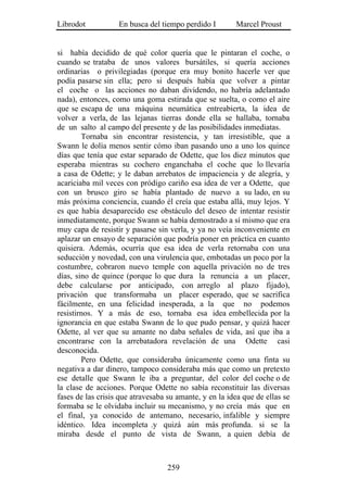 Librodot           En busca del tiempo perdido I        Marcel Proust


si había decidido de qué color quería que le pintaran el coche, o
cuando se trataba de unos valores bursátiles, si quería acciones
ordinarias o privilegiadas (porque era muy bonito hacerle ver que
podía pasarse sin ella; pero si después había que volver a pintar
el coche o las acciones no daban dividendo, no habría adelantado
nada), entonces, como una goma estirada que se suelta, o como el aire
que se escapa de una máquina neumática entreabierta, la idea de
volver a verla, de las lejanas tierras donde ella se hallaba, tornaba
de un salto al campo del presente y de las posibilidades inmediatas.
        Tornaba sin encontrar resistencia, y tan irresistible, que a
Swann le dolía menos sentir cómo iban pasando uno a uno los quince
días que tenía que estar separado de Odette, que los diez minutos que
esperaba mientras su cochero enganchaba el coche que lo llevaría
a casa de Odette; y le daban arrebatos de impaciencia y de alegría, y
acariciaba mil veces con pródigo cariño esa idea de ver a Odette, que
con un brusco giro se había plantado de nuevo a su lado, en su
más próxima conciencia, cuando él creía que estaba allá, muy lejos. Y
es que había desaparecido ese obstáculo del deseo de intentar resistir
inmediatamente, porque Swann se había demostrado a sí mismo que era
muy capa de resistir y pasarse sin verla, y ya no veía inconveniente en
aplazar un ensayo de separación que podría poner en práctica en cuanto
quisiera. Además, ocurría que esa idea de verla retornaba con una
seducción y novedad, con una virulencia que, embotadas un poco por la
costumbre, cobraron nuevo temple con aquella privación no de tres
días, sino de quince (porque lo que dura la renuncia a un placer,
debe calcularse por anticipado, con arreglo al plazo fijado),
privación que transformaba un placer esperado, que se sacrifica
fácilmente, en una felicidad inesperada, a la que no podemos
resistirnos. Y a más de eso, tornaba esa idea embellecida por la
ignorancia en que estaba Swann de lo que pudo pensar, y quizá hacer
Odette, al ver que su amante no daba señales de vida, así que iba a
encontrarse con la arrebatadora revelación de una Odette casi
desconocida.
        Pero Odette, que consideraba únicamente como una finta su
negativa a dar dinero, tampoco consideraba más que como un pretexto
ese detalle que Swann le iba a preguntar, del color del coche o de
la clase de acciones. Porque Odette no sabía reconstituir las diversas
fases de las crisis que atravesaba su amante, y en la idea que de ellas se
formaba se le olvidaba incluir su mecanismo, y no creía más que en
el final, ya conocido de antemano, necesario, infalible y siempre
idéntico. Idea incompleta .y quizá aún más profunda. si se la
miraba desde el punto de vista de Swann, a quien debía de



                                   259
 