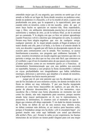 Librodot           En busca del tiempo perdido I         Marcel Proust


entendido mejor que él; esa angustia, que consiste en sentir que el ser
amado se halla en un lugar de fiesta donde nosotros no podemos estar,
donde no podemos ir a buscarlo, a él se la enseñó el amor, a quien está
predestinada esa pena, que la acaparará y la especializará; pero que
cuando entra en nosotros, como a mí me sucedía, antes de que el
amor haya hecho su aparición en nuestra vida, flota esperándolo,
vaga y libre, sin atribución determinada, puesta hoy al servicio de un
sentimiento y mañana de otro, ya de la ternura filial, ya de la amistad
por un camarada. Y la alegría con que yo hice mi primer aprendizaje
cuando Francisca volvió a decirme que entregarían mi carta, la conocía
Swann muy bien: alegría engañosa que nos da cualquier amigo,
cualquier pariente de la mujer amada cuando, al llegar al palacio o al
teatro donde está ella, para ir al baile, a la fiesta o al estreno donde la
verá, nos descubre vagando por allí fuera en desesperada espera de una
ocasión para comunicarnos con la amada. Nos reconoce, se acerca
familiarmente a nosotros, nos pregunta qué estábamos haciendo. Y
como nosotros inventamos un recado urgente que tenemos que dar a su
pariente o amiga, nos dice que no hay cosa más fácil, que entremos en
el vestíbulo y que él nos la mandará antes de que pasen cinco minutos
¡Cuánto queremos .como en ese momento quería yo a Francisca. al
intermediario bienintencionado que con una palabra nos convierte
en soportable, humana y casi propicia la fiesta inconcebible e infernal
en cuyas profundidades nos imaginábamos que había torbellinos
enemigos, deliciosos y perversos, que alejaban a la amada de nosotros,
que le inspiraban risa hacia nuestra persona!
         juzgar por él, por este pariente que nos ha abordado y que es
uno de los iniciados en esos misterios crueles, los demás invitados de la
fiesta no deben ser muy infernales. Y por una brecha inesperada
entramos en estas horas inaccesibles de suplicio, en que ella iba a
gustar de placeres desconocidos; y uno de los momentos, cuyo
sucederse iba a formar esas horas placenteras un momento tan real
como los demás, aún más importante para nosotros, porque nuestra
amada tiene mayor participación en él, nos le representamos, le
poseemos, le dominamos, le creamos casi el momento en que le
digan que estamos allí abajo esperando. Y sin duda los demás instantes
de la fiesta no deben de ser de una esencia muy distinta a ése,
no deben contener más delicias, ni ser motivo para hacernos sufrir,
porque el bondadoso amigo nos ha dicho: «¡Si le encantará bajar! ¡Le
gustará mucho más estar aquí hablando con usted que aburrirse
allá arriba!» Pero, ¡ay!, Swann lo sabía ya por experiencia, las buenas
intenciones de un tercero no tienen poder ninguno para con una mujer




                                    26
 