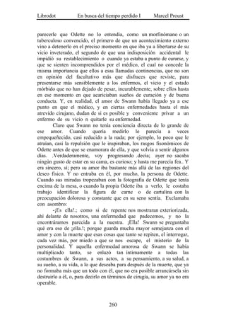 Librodot           En busca del tiempo perdido I        Marcel Proust


parecerle que Odette no lo entendía, como un morfinómano o un
tuberculoso convencido, el primero de que un acontecimiento externo
vino a detenerlo en el preciso momento en que iba ya a libertarse de su
vicio inveterado, el segundo de que una indisposición accidental le
impidió su restablecimiento o cuando ya estaba a punto de curarse, y
que se sienten incomprendidos por el médico, el cual no concede la
misma importancia que ellos a esas llamadas continencias, que no son
en opinión del facultativo más que disfraces que reviste, para
presentarse más sensiblemente a los enfermos, el vicio y el estado
mórbido que no han dejado de pesar, incurablemente, sobre ellos hasta
en ese momento en que acariciaban sueños de curación y de buena
conducta. Y, en realidad, el amor de Swann había llegado ya a ese
punto en que el médico, y en ciertas enfermedades hasta el más
atrevido cirujano, dudan de si es posible y conveniente privar a un
enfermo de su vicio n quitarle su enfermedad.
        Claro que Swann no tenía conciencia directa de lo grande de
ese amor. Cuando quería medirlo le parecía a veces
empequeñecido, casi reducido a la nada; por ejemplo, lo poco que le
atraían, casi la repulsión que le inspiraban, los rasgos fisonómicos de
Odette antes de que se enamorara de ella, y que volvía a sentir algunos
días. .Verdaderamente, voy progresando .decía; ayer no sacaba
ningún gusto de estar en su cama, es curioso; y hasta me parecía fea.. Y
era sincero, sí; pero su amor iba bastante más allá de las regiones del
deseo físico. Y no entraba en él, por mucho, la persona de Odette.
Cuando sus miradas tropezaban con la fotografía de Odette que tenía
encima de la mesa, o cuando la propia Odette iba a verlo, le costaba
trabajo identificar la figura de carne o de cartulina con la
preocupación dolorosa y constante que en su seno sentía. Exclamaba
con asombro:
        -¡Es ella!.; como si de repente nos mostraran exteriorizada,
ahí delante de nosotros, una enfermedad que padecemos, y no la
encontráramos parecida a la nuestra. ¡Ella! Swann se preguntaba
qué era eso de ¡ella.!; porque guarda mucha mayor semejanza con el
amor y con la muerte que esas cosas que tanto se repiten, el interrogar,
cada vez más, por miedo a que se nos escape, el misterio de la
personalidad. Y aquella enfermedad amorosa de Swann se había
multiplicado tanto, se enlazó tan íntimamente a todas las
costumbres de Swann, a sus actos, a su pensamiento, a su salud, a
su sueño, a su vida, a lo que deseaba para después de la muerte, que ya
no formaba más que un todo con él, que no era posible arrancársela sin
destruirlo a él, o, para decirlo en términos de cirugía, su amor ya no era
operable.



                                   260
 