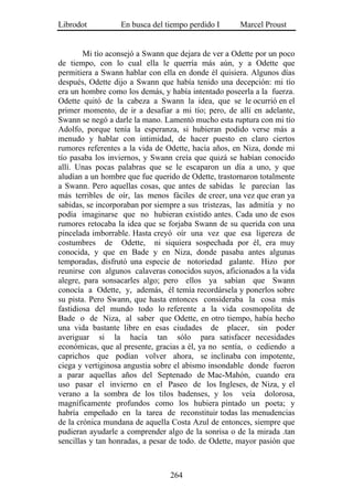 Librodot          En busca del tiempo perdido I      Marcel Proust


        Mi tío aconsejó a Swann que dejara de ver a Odette por un poco
de tiempo, con lo cual ella le querría más aún, y a Odette que
permitiera a Swann hablar con ella en donde él quisiera. Algunos días
después, Odette dijo a Swann que había tenido una decepción: mi tío
era un hombre como los demás, y había intentado poseerla a la fuerza.
Odette quitó de la cabeza a Swann la idea, que se le ocurrió en el
primer momento, de ir a desafiar a mi tío; pero, de allí en adelante,
Swann se negó a darle la mano. Lamentó mucho esta ruptura con mi tío
Adolfo, porque tenía la esperanza, si hubieran podido verse más a
menudo y hablar con intimidad, de hacer puesto en claro ciertos
rumores referentes a la vida de Odette, hacía años, en Niza, donde mi
tío pasaba los inviernos, y Swann creía que quizá se habían conocido
allí. Unas pocas palabras que se le escaparon un día a uno, y que
aludían a un hombre que fue querido de Odette, trastornaron totalmente
a Swann. Pero aquellas cosas, que antes de sabidas le parecían las
más terribles de oír, las menos fáciles de creer, una vez que eran ya
sabidas, se incorporaban por siempre a sus tristezas, las admitía y no
podía imaginarse que no hubieran existido antes. Cada uno de esos
rumores retocaba la idea que se forjaba Swann de su querida con una
pincelada imborrable. Hasta creyó oír una vez que esa ligereza de
costumbres de Odette, ni siquiera sospechada por él, era muy
conocida, y que en Bade y en Niza, donde pasaba antes algunas
temporadas, disfrutó una especie de notoriedad galante. Hizo por
reunirse con algunos calaveras conocidos suyos, aficionados a la vida
alegre, para sonsacarles algo; pero ellos ya sabían que Swann
conocía a Odette, y, además, él temía recordársela y ponerlos sobre
su pista. Pero Swann, que hasta entonces consideraba la cosa más
fastidiosa del mundo todo lo referente a la vida cosmopolita de
Bade o de Niza, al saber que Odette, en otro tiempo, había hecho
una vida bastante libre en esas ciudades de placer, sin poder
averiguar si la hacía tan sólo para satisfacer necesidades
económicas, que al presente, gracias a él, ya no sentía, o cediendo a
caprichos que podían volver ahora, se inclinaba con impotente,
ciega y vertiginosa angustia sobre el abismo insondable donde fueron
a parar aquellas años del Septenado de Mac-Mahón, cuando era
uso pasar el invierno en el Paseo de los Ingleses, de Niza, y el
verano a la sombra de los tilos badenses, y los veía dolorosa,
magníficamente profundos como los hubiera pintado un poeta; y
habría empeñado en la tarea de reconstituir todas las menudencias
de la crónica mundana de aquella Costa Azul de entonces, siempre que
pudieran ayudarle a comprender algo de la sonrisa o de la mirada .tan
sencillas y tan honradas, a pesar de todo. de Odette, mayor pasión que



                                 264
 