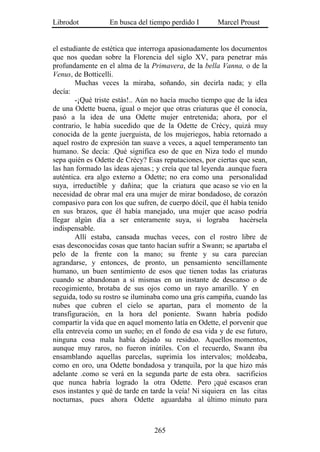 Librodot           En busca del tiempo perdido I       Marcel Proust


el estudiante de estética que interroga apasionadamente los documentos
que nos quedan sobre la Florencia del siglo XV, para penetrar más
profundamente en el alma de la Primavera, de la bella Vanna, o de la
Venus, de Botticelli.
        Muchas veces la miraba, soñando, sin decirla nada; y ella
decía:
        -¡Qué triste estás!.. Aún no hacía mucho tiempo que de la idea
de una Odette buena, igual o mejor que otras criaturas que él conocía,
pasó a la idea de una Odette mujer entretenida; ahora, por el
contrario, le había sucedido que de la Odette de Crécy, quizá muy
conocida de la gente juerguista, de los mujeriegos, había retornado a
aquel rostro de expresión tan suave a veces, a aquel temperamento tan
humano. Se decía: .Qué significa eso de que en Niza todo el mundo
sepa quién es Odette de Crécy? Esas reputaciones, por ciertas que sean,
las han formado las ideas ajenas.; y creía que tal leyenda .aunque fuera
auténtica. era algo externo a Odette; no era como una personalidad
suya, irreductible y dañina; que la criatura que acaso se vio en la
necesidad de obrar mal era una mujer de mirar bondadoso, de corazón
compasivo para con los que sufren, de cuerpo dócil, que él había tenido
en sus brazos, que él había manejado, una mujer que acaso podría
llegar algún día a ser enteramente suya, si lograba hacérsela
indispensable.
        Allí estaba, cansada muchas veces, con el rostro libre de
esas desconocidas cosas que tanto hacían sufrir a Swann; se apartaba el
pelo de la frente con la mano; su frente y su cara parecían
agrandarse, y entonces, de pronto, un pensamiento sencillamente
humano, un buen sentimiento de esos que tienen todas las criaturas
cuando se abandonan a sí mismas en un instante de descanso o de
recogimiento, brotaba de sus ojos como un rayo amarillo. Y en
seguida, todo su rostro se iluminaba como una gris campiña, cuando las
nubes que cubren el cielo se apartan, para el momento de la
transfiguración, en la hora del poniente. Swann habría podido
compartir la vida que en aquel momento latía en Odette, el porvenir que
ella entreveía como un sueño; en el fondo de esa vida y de ese futuro,
ninguna cosa mala había dejado su residuo. Aquellos momentos,
aunque muy raros, no fueron inútiles. Con el recuerdo, Swann iba
ensamblando aquellas parcelas, suprimía los intervalos; moldeaba,
como en oro, una Odette bondadosa y tranquila, por la que hizo más
adelante .como se verá en la segunda parte de esta obra. sacrificios
que nunca habría logrado la otra Odette. Pero ¡qué escasos eran
esos instantes y qué de tarde en tarde la veía! Ni siquiera en las citas
nocturnas, pues ahora Odette aguardaba al último minuto para



                                  265
 