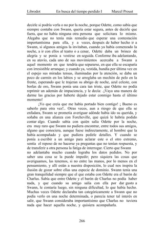 Librodot           En busca del tiempo perdido I        Marcel Proust


decirle si podría verla o no por la noche, porque Odette, como sabía que
siempre contaba con Swann, quería estar segura, antes de decirle que
fuera, que no había ninguna otra persona que solicitara lo mismo.
Alegaba que no tenía más remedio que esperar una contestación
importantísima para ella, y a veces, después de haber hecho ir a
Swann, si algunos amigos la invitaban, cuando ya había comenzado la
noche, a ir con ellos al teatro o a cenar, Odette daba un brinco de
alegría y se ponía a vestirse en seguida. Conforme iba adelantando,
en su atavío, cada uno de sus movimientos acercaba a Swann a
aquel momento en que tendría que separarse, en que ella se escaparía
con irresistible arranque; y cuando ya, vestida, hundía por última vez en
el espejo sus miradas tensas, iluminadas por la atención, se daba un
poco de carmín en los labios y se arreglaba un mechón de pelo en la
frente, esperando que le trajeran su abrigo de noche, azul celeste, con
borlas de oro, Swann ponía una cara tan triste, que Odette no podía
reprimir un ademán de impaciencia, y le decía: .¡Vaya una manera de
darme las gracias por haberte dejado estar conmigo hasta el último
momento!
        ¡Yo que creía que me había portado bien contigo! ¡ Bueno es
saberlo para otra vez!.. Otras veces, aun a riesgo de que ella se
enfadara, Swann se prometía averiguar adónde había ido su querida, y
soñaba en una alianza con Forcheville, que quizá le habría podido
contar algo. Cuando sabía con quién salía Odette por la noche,
era muy raro que Swann no pudiera encontrar, entre todos sus amigos,
alguno que conociera, aunque fuese indirectamente, al hombre que la
había acompañado y que pudiera pedirle detalles. Y cuando se
ponía a escribir a un amigo para aclarar este o el otro extremo,
sentía el reposo de no hacerse ya preguntas que no tenían respuesta, y
de transferir a otra persona la fatiga de interrogar. Cierto que Swann
no adelantaba mucho cuando lograba los datos pedidos. No por
saber una cosa se la puede impedir; pero siquiera las cosas que
averiguamos, las tenemos, si no entre las manos, por lo menos en el
pensamiento, y allí están a nuestra disposición, lo cual nos inspira la
ilusión de gozar sobre ellas una especie de dominio. Swann tenía una
gran tranquilidad siempre que el que estaba con Odette era el barón de
Charlus. Sabía que entre Odette y el barón de Charlus no podía haber
nada, y que cuando su amigo salía con ella por dar gusto a
Swann, le contaría luego, sin ninguna dificultad, lo que había hecho.
Muchas veces Odette declaraba tan categóricamente a Swann que no
podía verlo en una noche determinada, o parecía tener tal interés en
salir, que Swann consideraba importantísimo que Charlus no tuviera
nada que hacer aquella noche, y quisiera acompañarla.



                                  266
 