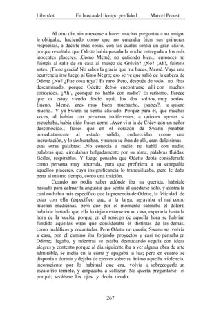 Librodot           En busca del tiempo perdido I        Marcel Proust


        Al otro día, sin atreverse a hacer muchas preguntas a su amigo,
le obligaba, haciendo como que no entendía bien sus primeras
respuestas, a decirle más cosas, con las cuales sentía un gran alivio,
porque resultaba que Odette había pasado la noche entregada a los más
inocentes placeres. .Como Memé, no entiendo bien... entonces no
fuisteis al salir de su casa al museo de Grévin? ¿No? ¡Ah!, fuisteis
antes. ¡Tiene gracia! No sabes la gracia que me haces, Memé. Vaya una
ocurrencia irse luego al Gato Negro; eso se ve que salió de la cabeza de
Odette ¿No? ¿Fue cosa tuya? Es raro. Pero, después de todo, no ibas
descaminado, porque Odette debió encontrarse allí con muchos
conocidos. ¡Ah!, ¿conque no habló con nadie? Es rarísimo. Parece
que os estoy viendo desde aquí, los dos solitos, muy serios.
Bueno, Memé, eres muy buen muchacho, ¿sabes?, te quiero
mucho.. Y ya Swann se sentía aliviado. Porque para él, que muchas
veces, al hablar con personas indiferentes, a quienes apenas si
escuchaba, había oído frases como .Ayer vi a la de Crécy con un señor
desconocido.; frases que en el corazón de Swann pasaban
inmediatamente al estado sólido, endurecidas como una
incrustación, y lo desbarraban, y nunca se iban de allí, eran dulcísimas
esas otras palabras: .No conocía a nadie, no habló con nadie;
palabras que, circulaban holgadamente por su alma, palabras fluidas,
fáciles, respirables. Y luego pensaba que Odette debía considerarlo
como persona muy aburrida, para que prefiriera a su compañía
aquellos placeres, cuya insignificancia lo tranquilizaba, pero le daba
pena al mismo tiempo, como una traición.
        Cuando no podía saber adónde iba su querida, habríale
bastado para calmar la angustia que sentía al quedarse solo, y contra la
cual no había más específico que la presencia de Odette, la felicidad de
estar con ella (específico que, a la larga, agravaba el mal como
muchas medicinas, pero que por el momento calmaba el dolor);
habríale bastado que ella lo dejara estarse en su casa, esperarla hasta la
hora de la vuelta, porque en el sosiego de aquella hora se habrían
fundido aquellas otras que consideraba él distintas de las demás,
como maléficas y encantadas. Pero Odette no quería; Swann se volvía
a casa, por el camino iba forjando proyectos y casi no pensaba en
Odette; llegaba, y mientras se estaba desnudando seguía con ideas
alegres y contento porque al día siguiente iba a ver alguna obra de arte
admirable, se metía en la cama y apagaba la luz; pero en cuanto se
disponía a dormir y dejaba de ejercer sobre su ánimo aquella violencia,
inconsciente por lo habitual que era, volvía a sobrecogerlo un
escalofrío terrible, y empezaba a sollozar. No quería preguntarse el
porqué; secábase los ojos, y decía riendo:



                                   267
 
