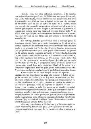 Librodot           En busca del tiempo perdido I       Marcel Proust


        -Bonita cosa, me estoy volviendo neurótico.. Y le cansaba,
muchísimo el pensar que al otro día habría que averiguar de nuevo lo
que Odette había hecho, buscar influencias para poder verla. Tan cruel
le era aquella necesidad de una actividad sin tregua, sin variedad,
sin resultados, que un día, al verse un bulto en el vientre, sintió
una gran alegría, pensando que quizá era un tumor mortal, y que ya no
tendría que ocuparse en nada, porque la enfermedad lo gobernaría, lo
tomaría por juguete hasta que llegara el próximo final de todo. Y, en
efecto, si en aquella época se le ocurrió muchas veces desear la muerte,
más que por huir de sus penas, era por escapar a la monotonía de
sus esfuerzos.
        Sin embargo, le habría gustado vivir hasta la época en que ya no
la quisiera, cuando Odette ya no tuviera necesidad de decirle mentiras,
cuando lograra por fin enterarse de si aquella tarde que fue a visitarla
estaba o no acostada con Forcheville. A veces, llegaban unos cuantos
días en que la sospecha de que Odette quería a otro hombre, le quitaba
de la cabeza aquella pregunta referente a Forcheville, la despojaba
de todo interés, como esas formas nuevas de un mismo estado morboso
que se nos figura que nos libran de las precedentes. Hasta había días
que no lo atormentaba sospecha alguna. Se creía que ya estaba
curado. Pero al otro día, al despertarse, sentía el mismo dolor en el
mismo sitio, aquel dolor cuya sensación diluyó el día antes en un
torrente de impresiones distintas, pero que no había cambiado de sitio.
Y precisamente, la fuerza del dolor es lo que había despertado a Swann.
        Como Odette no le daba ningún detalle de aquellas
ocupaciones tan importantes de cada día (aunque él había vivido
ya lo bastante para saber que no hay otras ocupaciones que los
placeres), no tenía Swann bastante base para poder imaginárselas, y su
cerebro funcionaba en el vacío; entonces se pasaba los dedos por
los cansados párpados, como si limpiara los cristales de sus
lentes, y no pensaba en nada. Sin embargo, en aquella vaguedad
sobrenadaban algunos quehaceres de Odette que asomaban de vez en
cuando, y que ella refería a obligaciones con parientes lejanos o con
amigos de antaño, los cuales quehaceres, por ser los únicos que Odette
citaba expresamente como obstáculo a sus citas, formaban para Swann
el marco fijo y necesario de la vida de Odette. De cuando en cuando,
Odette le decía en un tono de voz especial:
        -Hoy voy con mi amiga al Hipódromo.; y si Swann se sentía un
día un poco malo y pensaba que quizá Odette quisiera ir a verlo, de
pronto se acordaba de que aquel día era cabalmente el de la amiga, y se
decía:




                                  268
 