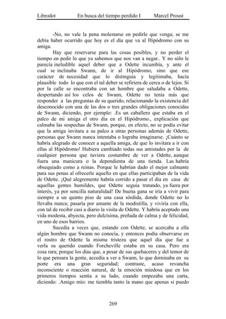 Librodot           En busca del tiempo perdido I         Marcel Proust


        -No, no vale la pena molestarse en pedirle que venga; se me
debía haber ocurrido que hoy es el día que va al Hipódromo con su
amiga.
        Hay que reservarse para las cosas posibles, y no perder el
tiempo en pedir lo que ya sabemos que nos van a negar.. Y no sólo le
parecía ineludible aquel deber que a Odette incumbía, y ante el
cual se inclinaba Swann, de ir al Hipódromo, sino que ese
carácter de necesidad que lo distinguía y legitimaba, hacía
plausible todo lo que con el tal deber se refiriera de cerca o de lejos. Si
por la calle se encontraba con un hombre que saludaba a Odette,
despertando así los celos de Swann, Odette no tenía más que
responder a las preguntas de su querido, relacionando la existencia del
desconocido con una de las dos o tres grandes obligaciones conocidas
de Swann, diciendo, por ejemplo: .Es un caballero que estaba en el
palco de mi amiga el otro día en el Hipódromo., explicación que
calmaba las sospechas de Swann, porque, en efecto, no se podía evitar
que la amiga invitara a su palco a otras personas además de Odette,
personas que Swann nunca intentaba o lograba imaginarse. ¡Cuánto se
habría alegrado de conocer a aquella amiga, de que lo invitara a ir con
ellas al Hipódromo! Hubiera cambiado todas sus amistades por la de
cualquier persona que tuviera costumbre de ver a Odette, aunque
fuera una manicura o la dependienta de una tienda. Las habría
obsequiado como a reinas. Porque le habrían dado el mejor calmante
para sus penas al ofrecerle aquello en que ellas participaban de la vida
de Odette. ¡Qué alegremente habría corrido a pasar el día en casa de
aquellas gentes humildes, que Odette seguía tratando, ya fuera por
interés, ya por sencilla naturalidad! De buena gana se iría a vivir para
siempre a un quinto piso de una casa sórdida, donde Odette no lo
llevaba nunca; pasaría por amante de la modistilla, y viviría con ella,
con tal de recibir casi a diario la visita de Odette. Y habría aceptado una
vida modesta, abyecta, pero dulcísima, preñada de calma y de felicidad,
en uno de esos barrios.
        Sucedía a veces que, estando con Odette, se acercaba a ella
algún hombre que Swann no conocía, y entonces podía observarse en
el rostro de Odette la misma tristeza que aquel día que fue a
verla su querido cuando Forcheville estaba en su casa. Pero era
cosa rara; porque los días que, a pesar de sus quehaceres y del temor de
lo que pensara la gente, accedía a ver a Swann, lo que dominaba en su
porte era una gran seguridad; contraste, acaso revancha
inconsciente o reacción natural, de la emoción miedosa que en los
primeros tiempos sentía a su lado, cuando empezaba una carta,
diciendo: .Amigo mío: me tiembla tanto la mano que apenas si puedo



                                   269
 
