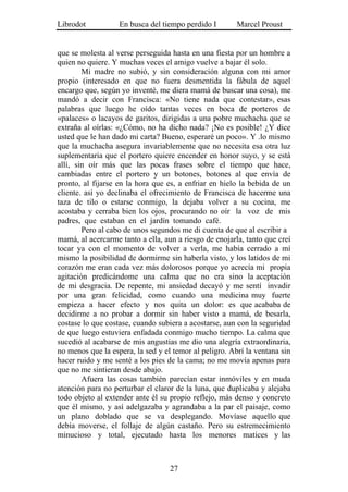 Librodot           En busca del tiempo perdido I        Marcel Proust


que se molesta al verse perseguida hasta en una fiesta por un hombre a
quien no quiere. Y muchas veces el amigo vuelve a bajar él solo.
        Mi madre no subió, y sin consideración alguna con mi amor
propio (interesado en que no fuera desmentida la fábula de aquel
encargo que, según yo inventé, me diera mamá de buscar una cosa), me
mandó a decir con Francisca: «No tiene nada que contestar», esas
palabras que luego he oído tantas veces en boca de porteros de
«palaces» o lacayos de garitos, dirigidas a una pobre muchacha que se
extraña al oírlas: «¿Cómo, no ha dicho nada? ¡No es posible! ¿Y dice
usted que le han dado mi carta? Bueno, esperaré un poco». Y .lo mismo
que la muchacha asegura invariablemente que no necesita esa otra luz
suplementaria que el portero quiere encender en honor suyo, y se está
allí, sin oír más que las pocas frases sobre el tiempo que hace,
cambiadas entre el portero y un botones, botones al que envía de
pronto, al fijarse en la hora que es, a enfriar en hielo la bebida de un
cliente. así yo declinaba el ofrecimiento de Francisca de hacerme una
taza de tilo o estarse conmigo, la dejaba volver a su cocina, me
acostaba y cerraba bien los ojos, procurando no oír la voz de mis
padres, que estaban en el jardín tomando café.
        Pero al cabo de unos segundos me di cuenta de que al escribir a
mamá, al acercarme tanto a ella, aun a riesgo de enojarla, tanto que creí
tocar ya con el momento de volver a verla, me había cerrado a mí
mismo la posibilidad de dormirme sin haberla visto, y los latidos de mi
corazón me eran cada vez más dolorosos porque yo acrecía mi propia
agitación predicándome una calma que no era sino la aceptación
de mi desgracia. De repente, mi ansiedad decayó y me sentí invadir
por una gran felicidad, como cuando una medicina muy fuerte
empieza a hacer efecto y nos quita un dolor: es que acababa de
decidirme a no probar a dormir sin haber visto a mamá, de besarla,
costase lo que costase, cuando subiera a acostarse, aun con la seguridad
de que luego estuviera enfadada conmigo mucho tiempo. La calma que
sucedió al acabarse de mis angustias me dio una alegría extraordinaria,
no menos que la espera, la sed y el temor al peligro. Abrí la ventana sin
hacer ruido y me senté a los pies de la cama; no me movía apenas para
que no me sintieran desde abajo.
        Afuera las cosas también parecían estar inmóviles y en muda
atención para no perturbar el claror de la luna, que duplicaba y alejaba
todo objeto al extender ante él su propio reflejo, más denso y concreto
que él mismo, y así adelgazaba y agrandaba a la par el paisaje, como
un plano doblado que se va desplegando. Movíase aquello que
debía moverse, el follaje de algún castaño. Pero su estremecimiento
minucioso y total, ejecutado hasta los menores matices y las



                                   27
 