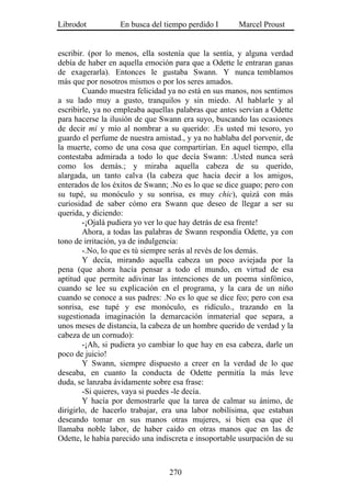 Librodot           En busca del tiempo perdido I       Marcel Proust


escribir. (por lo menos, ella sostenía que la sentía, y alguna verdad
debía de haber en aquella emoción para que a Odette le entraran ganas
de exagerarla). Entonces le gustaba Swann. Y nunca temblamos
más que por nosotros mismos o por los seres amados.
        Cuando muestra felicidad ya no está en sus manos, nos sentimos
a su lado muy a gusto, tranquilos y sin miedo. Al hablarle y al
escribirle, ya no empleaba aquellas palabras que antes servían a Odette
para hacerse la ilusión de que Swann era suyo, buscando las ocasiones
de decir mi y mío al nombrar a su querido: .Es usted mi tesoro, yo
guardo el perfume de nuestra amistad., y ya no hablaba del porvenir, de
la muerte, como de una cosa que compartirían. En aquel tiempo, ella
contestaba admirada a todo lo que decía Swann: .Usted nunca será
como los demás.; y miraba aquella cabeza de su querido,
alargada, un tanto calva (la cabeza que hacía decir a los amigos,
enterados de los éxitos de Swann; .No es lo que se dice guapo; pero con
su tupé, su monóculo y su sonrisa, es muy chic), quizá con más
curiosidad de saber cómo era Swann que deseo de llegar a ser su
querida, y diciendo:
        -¡Ojalá pudiera yo ver lo que hay detrás de esa frente!
        Ahora, a todas las palabras de Swann respondía Odette, ya con
tono de irritación, ya de indulgencia:
        -.No, lo que es tú siempre serás al revés de los demás.
        Y decía, mirando aquella cabeza un poco aviejada por la
pena (que ahora hacía pensar a todo el mundo, en virtud de esa
aptitud que permite adivinar las intenciones de un poema sinfónico,
cuando se lee su explicación en el programa, y la cara de un niño
cuando se conoce a sus padres: .No es lo que se dice feo; pero con esa
sonrisa, ese tupé y ese monóculo, es ridículo., trazando en la
sugestionada imaginación la demarcación inmaterial que separa, a
unos meses de distancia, la cabeza de un hombre querido de verdad y la
cabeza de un cornudo):
        -¡Ah, si pudiera yo cambiar lo que hay en esa cabeza, darle un
poco de juicio!
        Y Swann, siempre dispuesto a creer en la verdad de lo que
deseaba, en cuanto la conducta de Odette permitía la más leve
duda, se lanzaba ávidamente sobre esa frase:
        -Si quieres, vaya si puedes -le decía.
        Y hacía por demostrarle que la tarea de calmar su ánimo, de
dirigirlo, de hacerlo trabajar, era una labor nobilísima, que estaban
deseando tomar en sus manos otras mujeres, si bien esa que él
llamaba noble labor, de haber caído en otras manos que en las de
Odette, le había parecido una indiscreta e insoportable usurpación de su



                                  270
 