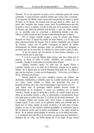 Librodot           En busca del tiempo perdido I         Marcel Proust


libertad. .Si no me quisiera un poco, no le entrarían ganas de verme
cambiado. Y para hacerme cambiar tendrá que verme más a menudo..
Y el reproche de Odette venía a parecerle una prueba de interés y quizá
de amor; y, en efecto, tan escasas eran las que ahora le daba, que no
tenía más remedio que tomar como tales las prohibiciones que ella
le ponía a esto o a aquello. Un día le dijo que no le gustaba el cochero
de Swann, que debía de hablarle mal de ella, y que de todos modos
no se portaba con la exactitud y deferencia debidas a su amo.
Odette se daba cuenta de que Swann estaba deseando que le dijera:
         -No lo traigas cuando vengas a casa, lo mismo que habría
deseado un beso. Y aquel día estaba de buen humor, y se lo dijo, con
gran enternecimiento de Swann. Por la noche; charlando con el barón
de Charlus, como con él podía entregarse al placer de hablar
abiertamente de Odette (porque todas sus palabras, aun dirigidas a
personas que no la conocían, se referían en cierto modo a ella), le dijo:
         -A mí me parece que me quiere, es muy buena conmigo, y se
interesa mucho por lo que hago.
         Y si al ir a casa de Odette algún amigo, que iba a dejar por el
camino, le decía al subir al coche: .Hombre, ese cochero no es
Loredán., Swann le contestaba con melancólica alegría:
         -¡Quita, hombre, quita! Te diré que no puedo llevar a
Loredán cuando voy a la calle de la Pérousse, porque no le gusta a
Odette. Se le figura que no está lo bastante bien para mí. Ya sabes lo
que son las mujeres, y como eso la disgustaría... Ya lo creo, si lo llego a
llevar, tenemos una buena!
         Swann padecía con esos modales nuevos de Odette, tan
distraídos, indiferentes e irritables, pero no se daba cuenta de que sufría
con ellos; como Odette se había ido poniendo fría con él
progresivamente, día a día, sólo comparando lo que era hoy con lo
 que había sido al principio habría podido Swann medir la
profundidad de la mudanza. Y como esa mudanza era su herida
secreta y honda, la que le dolía día y noche, en cuanto sentía que sus
ideas se acercaban mucho a ella, se apresuraba a encaminarlas hacia
otro lado para no sufrir aún más. Y se decía de un modo abstracto: .En
un tiempo, Odette me quería más; pero nunca se representaba el
tiempo aquel. Y así, como en su gabinete había una cómoda que él
hacía por no mirar, dando un rodeo al entrar y al salir para evitarla,
porque, en uno de sus cajones, estaban guardados el crisantemo que le
dio la primera noche que la había acompañado y las cartas donde le
decía: .Si se hubiera usted dejado el corazón, no se lo habría devuelto.,
o .A cualquier hora del día o de la noche, no tiene más que llamarme y
disponer de mi vida., así había dentro de él un lugar al que nunca



                                   271
 