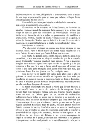Librodot           En busca del tiempo perdido I        Marcel Proust


dejaba acercarse a su alma, obligándola, si era menester, a dar el rodeo
de una larga argumentación para no pasar por delante: el lugar donde
latía el recuerdo de días felices.
         Pero toda la previsora providencia se vio burlada una noche
que asistió a una reunión aristocrática.
         Era en casa de la marquesa de Saint-Euverte, en la última de
aquellas reuniones donde la marquesa daba a conocer a los artistas que
luego le servían para sus conciertos de beneficencia. Swann, que
había hecho intención de ir a todas las precedentes, sin decidirse a
última hora, recibió, cuando se estaba vistiendo para ir a aquélla, la
visita del barón de Charlus, que se brindó a ir con él a casa de la
marquesa, si su compañía le hacía la noche menos aburrida y triste.
         Pero Swann le contestó:
         -Ya sabe usted el placer tan grande que tengo siempre en que
estemos juntos. Pero el favor mayor que usted puede hacerme es ir a
ver a Odette. Ya sabe usted que Odette le hace mucho caso.
         Esta noche me parece que no saldrá más que para ir a casa de su
exmodista, y aun entonces se alegrará mucho de que la acompañe
usted. Distráigala y procure traerla al buen camino. A ver si podemos
arreglar para mañana alguna cosa que sea de su agrado, y a la que
podamos ir los tres. Y a ver si lanza usted algo para el verano que
viene, si ella tiene gana de alguna cosa, quizá de un viaje por mar, que
podríamos hacer los tres juntos; en fin, cualquier cosa.
         Esta noche ya no cuento con verla; pero claro que si ella lo
quisiera, o usted encontrara ocasión de lograrlo, no tiene más que
mandarme un recado a casa de la marquesa, hasta las doce, y después a
mi casa. Y muchas gracias por todo lo que está usted haciendo por mí;
ya sabe usted que lo quiero de verdad.
         El barón le prometió ir a hacer la visita que Swann deseaba, y
lo acompañó hasta la puerta del palacio de la marquesa, donde
Swann llegó muy tranquilo, porque sabía que Charlus pasaría aquellas
horas en casa de Odette; pero en un estado de melancólica
indiferencia hacia todas las cosas que no tocaban a su querida, y en
particular, hacia las cosas del mundo elegante, que se le aparecían con
el encanto que tienen por sí mismas, cuando ya no son un fin para
nuestra voluntad. En cuanto bajó del coche, en aquel primer plano del
ficticio resumen de su vida doméstica, que a las amas de casa les gusta
ofrecer a sus invitados los días de ceremonia, aspirando a respetar la
propiedad de los trajes y del decorado, Swann vio con agrado a los
herederos de los .tigres. de Balzac, a los grooms encargados de
seguir a sus amos en el paseo, y que con sus sombreros y sus grandes
botas permanecían fuera del palacio, en la avenida central o en la puerta



                                  272
 
