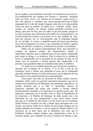 Librodot           En busca del tiempo perdido I        Marcel Proust


de las cuadras, como jardineros colocados a la entrada de sus parterres.
Esa predisposición que siempre tuvo Swann a encontrar analogías
entre los seres vivos y los retratos de los museos, seguía activa, y
aun más general y constante que nunca, porque ahora que se había
despegado de la vida del mundo elegante, toda ella se le representaba
como una serie de cuadros. Al entrar en el vestíbulo donde antes,
cuando era hombre de mundo asiduo, penetraba envuelto en su
abrigo, para salir de frac, pero sin saber lo que allí pasaba, porque en
los pocos minutos que transcurrían allí estaba con el pensamiento o en
la fiesta donde iba a entrar, o en la fiesta de la que acababa de salir,
notó por primera vez, al verla despertar ante la inopinada llegada
de un invitado, la ociosa y magnífica jauría de lacayos que dormían
acá y allá en banquetas y en arcas, y que, irguiendo sus nobles y agudos
perfiles de lebreles, se alzaron y se formaron en círculo a su alrededor.
         Había uno de aspecto particularmente feroz, muy parecido al
verdugo de algunos cuadros del Renacimiento, donde se
representan suplicios, que se adelantó hacia él con aspecto implacable
para coger su abrigo y su sombrero. Pero la dureza de su mirada de
acero se compensaba con la suavidad de sus guantes de piel, de tal
modo, que al acercarse a Swann parecía que despreciaba a la
persona y que guardaba todas sus consideraciones para el sombrero.
         Lo cogió con un cuidado minucioso, por lo justo de su guante, y
delicado por el aparato de su fuerza. Y se lo dio a uno de sus
ayudantes, novel y tímido, que expresaba el susto que lo embargaba
paseando miradas furiosas en todas direcciones con la agitación de una
fiera cautiva en las primeras horas de su domesticidad.
         Unos pasos más allá, un mozarrón de librea soñaba, inmóvil,
estatuario, inútil, como ese guerrero puramente decorativo que en los
cuadros más tumultuosos de Mantegna está meditando, apoyado en su
escudo, mientras que a su lado se desarrollan escenas de
carnicería; apartado del grupo que atendía a Swann, parecía
terminantemente decidido a no interesarse en aquella escena, que iba
siguiendo vagamente con la mirada, como si fuera la Degollación de
los Inocentes o el Martirio de Santiago. Se daba mucho aire a los
individuos de esa raza desaparecida .o que acaso nunca existió
más que en el retablo de San Zenón o en los frescos de los Eremitani,
donde Swann se encontró con ella, y donde sigue entregada aún a sus
sueños. que parece salida de la cópula de una estatua antigua con un
modelo paduano del maestro, o con un sajón de Alberto Durero. Los
mechones de su pelo rojizo que la naturaleza rizó, pero que la
brillantina alisaba, estaban tratados muy ampliamente, como en la
escultura griega, que estudiaba sin cesar el maestro de Mantua y que,



                                  273
 