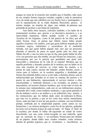 Librodot           En busca del tiempo perdido I        Marcel Proust


aunque no toma de la creación otro modelo que el hombre, sabe sacar
de sus simples formas riquezas variadas, cogidas a toda la naturaleza
viva, de modo que una cabellera con sus bucles lisos y puntiagudos, o
con la superposición de su triple diadema floreciente, parece, al
mismo tiempo, un montón de algas, una nidada de palomas, una
guirnalda de jacintos y una franja de serpientes.
        Aun había otros lacayos, colosales también, a los lados de la
monumental escalera, que, gracias a su decorativa presencia y a su
inmovilidad marmórea, habría podido recibir el nombre de
.Escalera de los Gigantes., como la del palacio de los Dux; por allí
subió Swann, triste, al pensar que Odette nunca había pisado
aquellos escalones. En cambio, ¡con qué gusto hubiera trepado por los
escalones negros, malolientes y escurridizos de la modistilla
retirada, con qué gusto habría pagado más caro que un proscenio
abonado el derecho de pasar en aquel quinto piso los ratos que
Odette iba allí, y aun los ratos en que no iba, para poder hablar de ella,
vivir con personas que ella trataba, sin que Swann las conociera, y que
precisamente por eso le parecía que guardaban una parte real,
inaccesible y misteriosa de la vida de su amante! Mientras que en
aquella pestilente y deseada escalera de la modista, por no haber en la
casa otra escalera de servicio, se veían todas las noches, a la
puerta de cada cuarto, encima del felpudo, sendas botellas sucias y
vacías para el lechero, en la escalera magnífica y desdeñada que
Swann iba subiendo había a uno y a otro lado, a distintas alturas, ante la
anfractuosidad que formaba en el muro la ventana del portero o la
puerta de una habitación, representando el servicio interior a ellos
encomendado, y rindiendo pleitesía a los invitados, un portero, un
mayordomo, un tesorero (buenos hombres, que vivían todo el resto de
la semana muy independientes, cada uno en sus habitaciones propias,
comiendo allí y todo, como tenderos modestos, y que quizá pasarían el
día de mañana a servir a un médico o a un industrial), muy atentos a
las instrucciones que les habían dado antes de endosarse la librea,
que rara vez se ponían, y que no les venía muy ancha; manteníanse
tiesos, cada uno bajo el arco de una puerta o ventana, con una brillante
pompa, entibiada por la simplicidad popular, como santos en sus
hornacinas; y un enorme pertiguero, como los de las iglesias, golpeaba
las losas con su bastón al paso de cada invitado. Al llegar al final de
la escalera, por donde lo había ido siguiendo un criado de rostro
descolorido, con una corta coleta recogida en una redecilla, igual
que un sacristán de Goya o un escribano, Swann pasó por delante
de un pupitre, donde había unos criados sentados, como notarios
delante de grandes registros, que se levantaron e inscribieron su



                                   274
 