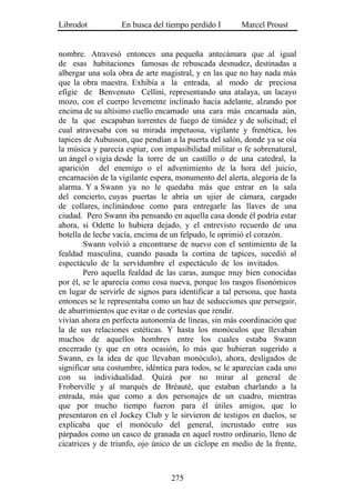 Librodot           En busca del tiempo perdido I       Marcel Proust


nombre. Atravesó entonces una pequeña antecámara que .al igual
de esas habitaciones famosas de rebuscada desnudez, destinadas a
albergar una sola obra de arte magistral, y en las que no hay nada más
que la obra maestra. Exhibía a la entrada, al modo de preciosa
efigie de Benvenuto Cellini, representando una atalaya, un lacayo
mozo, con el cuerpo levemente inclinado hacia adelante, alzando por
encima de su altísimo cuello encarnado una cara más encarnada aún,
de la que escapaban torrentes de fuego de timidez y de solicitud; el
cual atravesaba con su mirada impetuosa, vigilante y frenética, los
tapices de Aubusson, que pendían a la puerta del salón, donde ya se oía
la música y parecía espiar, con impasibilidad militar o fe sobrenatural,
un ángel o vigía desde la torre de un castillo o de una catedral, la
aparición del enemigo o el advenimiento de la hora del juicio,
encarnación de la vigilante espera, monumento del alerta, alegoría de la
alarma. Y a Swann ya no le quedaba más que entrar en la sala
del concierto, cuyas puertas le abría un ujier de cámara, cargado
de collares, inclinándose como para entregarle las llaves de una
ciudad. Pero Swann iba pensando en aquella casa donde él podría estar
ahora, si Odette lo hubiera dejado, y el entrevisto recuerdo de una
botella de leche vacía, encima de un felpudo, le oprimió el corazón.
        Swann volvió a encontrarse de nuevo con el sentimiento de la
fealdad masculina, cuando pasada la cortina de tapices, sucedió al
espectáculo de la servidumbre el espectáculo de los invitados.
        Pero aquella fealdad de las caras, aunque muy bien conocidas
por él, se le aparecía como cosa nueva, porque los rasgos fisonómicos
en lugar de servirle de signos para identificar a tal persona, que hasta
entonces se le representaba como un haz de seducciones que perseguir,
de aburrimientos que evitar o de cortesías que rendir.
vivían ahora en perfecta autonomía de líneas, sin más coordinación que
la de sus relaciones estéticas. Y hasta los monóculos que llevaban
muchos de aquellos hombres entre los cuales estaba Swann
encerrado (y que en otra ocasión, lo más que hubieran sugerido a
Swann, es la idea de que llevaban monóculo), ahora, desligados de
significar una costumbre, idéntica para todos, se le aparecían cada uno
con su individualidad. Quizá por no mirar al general de
Froberville y al marqués de Bréauté, que estaban charlando a la
entrada, más que como a dos personajes de un cuadro, mientras
que por mucho tiempo fueron para él útiles amigos, que lo
presentaron en el Jockey Club y le sirvieron de testigos en duelos, se
explicaba que el monóculo del general, incrustado entre sus
párpados como un casco de granada en aquel rostro ordinario, lleno de
cicatrices y de triunfo, ojo único de un cíclope en medio de la frente,



                                  275
 