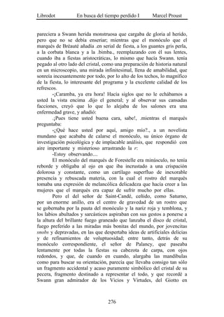 Librodot           En busca del tiempo perdido I        Marcel Proust


pareciera a Swann herida monstruosa que cargaba de gloria al herido,
pero que no se debía enseriar; mientras que el monóculo que el
marqués de Bréauté añadía .en serial de fiesta, a los guantes gris perla,
a la corbata blanca y a la .bimba., reemplazando con él sus lentes,
cuando iba a fiestas aristocráticas, lo mismo que hacía Swann. tenía
pegado al otro lado del cristal, como una preparación de historia natural
en un microscopio, una mirada infinitesimal, llena de amabilidad, que
sonreía incesantemente por todo, por lo alto de los techos, lo magnífico
de la fiesta, lo interesante del programa y la excelente calidad de los
refrescos.
        -¡Caramba, ya era hora! Hacía siglos que no le echábamos a
usted la vista encima .dijo el general; y al observar sus cansadas
facciones, creyó que lo que lo alejaba de los salones era una
enfermedad grave, y añadió:
        .¡Pues tiene usted buena cara, sabe!, .mientras el marqués
preguntaba:
        -¿Qué hace usted por aquí, amigo mío?., a un novelista
mundano que acababa de calarse el monóculo, su único órgano de
investigación psicológica y de implacable análisis, que respondió con
aire importante y misterioso arrastrando la r:
        -Estoy observando....
        El monóculo del marqués de Forestelle era minúsculo, no tenía
reborde y obligaba al ojo en que iba incrustado a una crispación
dolorosa y constante, como un cartílago superfluo de inexorable
presencia y rebuscada materia, con la cual el rostro del marqués
tomaba una expresión de melancólica delicadeza que hacía creer a las
mujeres que el marqués era capaz de sufrir mucho por ellas.
        Pero el del señor de Saint-Candé, ceñido, como Saturno,
por un enorme anillo, era el centro de gravedad de un rostro que
se gobernaba por la pauta del monóculo y la nariz roja y temblona, y
los labios abultados y sarcásticos aspiraban con sus gestos a ponerse a
la altura del brillante fuego graneado que lanzaba el disco de cristal,
fuego preferido a las miradas más bonitas del mundo, por jovencitas
snobs y depravadas, en las que despertaba ideas de artificiales delicias
y de refinamientos de voluptuosidad; entre tanto, detrás de su
monóculo correspondiente, el señor de Palancy, que paseaba
lentamente por todas la fiestas su cabezota de carpa, con ojos
redondos, y que, de cuando en cuando, alargaba las mandíbulas
como para buscar su orientación, parecía que llevaba consigo tan sólo
un fragmento accidental y acaso puramente simbólico del cristal de su
pecera, fragmento destinado a representar el todo, y que recordé a
Swann gran admirador de los Vicios y Virtudes, del Giotto en



                                  276
 
