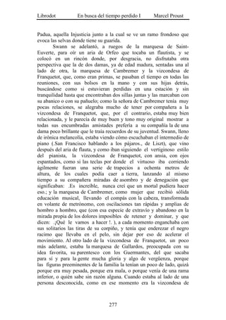 Librodot          En busca del tiempo perdido I       Marcel Proust


Padua, aquella Injusticia junto a la cual se ve un ramo frondoso que
evoca las selvas donde tiene su guarida.
        Swann se adelantó, a ruegos de la marquesa de Saint-
Euverte, para oír un aria de Orfeo que tocaba un flautista, y se
colocó en un rincón donde, por desgracia, no disfrutaba otra
perspectiva que la de dos damas, ya de edad madura, sentadas una al
lado de otra, la marquesa de Cambremer y la vizcondesa de
Franquetot, que, como eran primas, se pasaban el tiempo en todas las
reuniones, con sus bolsos en la mano y con sus hijas detrás,
buscándose como si estuvieran perdidas en una estación y sin
tranquilidad hasta que encontraban dos sillas juntas y las marcaban con
su abanico o con su pañuelo; como la señora de Cambremer tenía muy
pocas relaciones, se alegraba mucho de tener por compañera a la
vizcondesa de Franquetot, que, por el contrario, estaba muy bien
relacionada, y le parecía de muy buen y tono muy original mostrar a
todas sus encumbradas amistades prefería a su compañía la de una
dama poco brillante que le traía recuerdos de su juventud. Swann, lleno
de irónica melancolía, estaba viendo cómo escuchaban el intermedio de
piano (.San Francisco hablando a los pájaros., de Liszt), que vino
después del aria de flauta, y como iban siguiendo el vertiginoso estilo
del pianista, la vizcondesa de Franquetot, con ansia, con ojos
espantados, como si las teclas por donde el virtuoso iba corriendo
ágilmente fueran una serie de trapecios a ochenta metros de
altura, de los cuales podía caer a tierra, lanzando al mismo
tiempo a su compañera miradas de asombro y de denegación que
significaban: .Es increíble, nunca creí que un mortal pudiera hacer
eso.; y la marquesa de Cambremer, como mujer que recibió sólida
educación musical, llevando el compás con la cabeza, transformada
en volante de metrónomo, con oscilaciones tan rápidas y amplias de
hombro a hombro, que (con esa especie de extravío y abandono en la
mirada propia de los dolores imposibles de retener y dominar, y que
dicen: .¡Qué le vamos a hacer !. ), a cada momento enganchaba con
sus solitarios las tiras de su corpiño, y tenía que enderezar el negro
racimo que llevaba en el pelo, sin dejar por eso de acelerar el
movimiento. Al otro lado de la vizcondesa de Franquetot, un poco
más adelante, estaba la marquesa de Gallardos, preocupada con su
idea favorita, su parentesco con los Guermantes, del que sacaba
para sí y para la gente mucha gloria y algo de vergüenza, porque
las figuras preeminentes de la familia la tenían un poco de lado, quizá
porque era muy pesada, porque era mala, o porque venía de una rama
inferior, o quién sabe sin razón alguna. Cuando estaba al lado de una
persona desconocida, como en ese momento era la vizcondesa de



                                 277
 