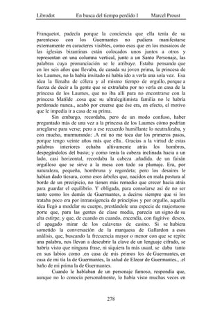 Librodot           En busca del tiempo perdido I       Marcel Proust


Franquetot, padecía porque la conciencia que ella tenía de su
parentesco con los Guermantes no pudiera manifestarse
externamente en caracteres visibles, como esos que en los mosaicos de
las iglesias bizantinas están colocados unos juntos a otros y
representan en una columna vertical, junto a un Santo Personaje, las
palabras cuya pronunciación se le atribuye. Estaba pensando que
en los seis años que llevaba, de casada su joven prima, la princesa de
los Laumes, no la había invitado ni había ido a verla una sola vez. Esa
idea la llenaba de cólera y al mismo tiempo de orgullo, porque a
fuerza de decir a la gente que se extrañaba por no verla en casa de la
princesa de los Laumes, que no iba allí para no encontrarse con la
princesa Matilde .cosa que su ultralegitimista familia no le habría
perdonado nunca., acabó por creerse que ése era, en efecto, el motivo
que le impedía ir a casa de su prima.
        Sin embargo, recordaba, pero de un modo confuso, haber
preguntado más de una vez a la princesa de los Laumes cómo podrían
arreglarse para verse; pero a ese recuerdo humillante lo neutralizaba, y
con mucho, murmurando: .A mí no me toca dar los primeros pasos,
porque tengo veinte años más que ella.. Gracias a la virtud de estas
palabras interiores echaba altivamente atrás los hombros,
despegándolos del busto; y como tenía la cabeza inclinada hacia a un
lado, casi horizontal, recordaba la cabeza .añadida. de un faisán
orgulloso que se sirve a la mesa con todo su plumaje. Era, por
naturaleza, pequeña, hombruna y regordeta; pero los desaires le
habían dado tiesura, como esos árboles que, nacidos en mala postura al
borde de un precipicio, no tienen más remedio que crecer hacia atrás
para guardar el equilibrio. Y obligada, para consolarse así de no ser
tanto como los demás de Guermantes, a decirse siempre que si los
trataba poco era por intransigencia de principios y por orgullo, aquella
idea llegó a modelar su cuerpo, prestándole una especie de majestuoso
porte que, para las gentes de clase media, parecía un signo de su
alta estirpe, y que, de cuando en cuando, encendía, con fugitivo deseo,
el apagado mirar de los calaveras de casino. Si se hubiera
sometido la conversación de la marquesa de Gallardon a esos
análisis, que, buscando la frecuencia mayor o menor con que se repite
una palabra, nos llevan a descubrir la clave de un lenguaje cifrado, se
habría visto que ninguna frase, ni siquiera la más usual, se daba tanto
en sus labios como .en casa de mis primos los de Guermantes, en
casa de mi tía la de Guermantes, la salud de Elzear de Guermantes., .el
baño de mi prima la de Guermantes.
        Cuando le hablaban de un personaje famoso, respondía que,
aunque no lo conocía personalmente, lo había visto muchas veces en



                                  278
 