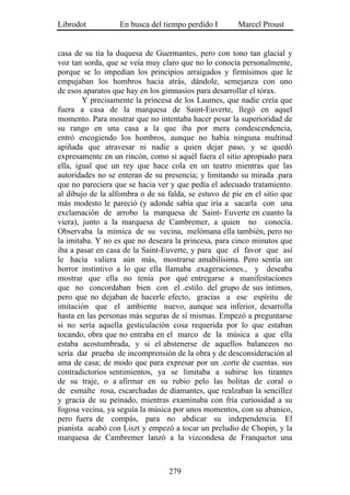Librodot           En busca del tiempo perdido I       Marcel Proust


casa de su tía la duquesa de Guermantes, pero con tono tan glacial y
voz tan sorda, que se veía muy claro que no lo conocía personalmente,
porque se lo impedían los principios arraigados y firmísimos que le
empujaban los hombros hacia atrás, dándole, semejanza con uno
de esos aparatos que hay en los gimnasios para desarrollar el tórax.
        Y precisamente la princesa de los Laumes, que nadie creía que
fuera a casa de la marquesa de Saint-Euverte, llegó en aquel
momento. Para mostrar que no intentaba hacer pesar la superioridad de
su rango en una casa a la que iba por mera condescendencia,
entró encogiendo los hombros, aunque no había ninguna multitud
apiñada que atravesar ni nadie a quien dejar paso, y se quedó
expresamente en un rincón, como si aquél fuera el sitio apropiado para
ella, igual que un rey que hace cola en un teatro mientras que las
autoridades no se enteran de su presencia; y limitando su mirada .para
que no pareciera que se hacia ver y que pedía el adecuado tratamiento.
al dibujo de la alfombra o de su falda, se estuvo de pie en el sitio que
más modesto le pareció (y adonde sabía que iría a sacarla con una
exclamación de arrobo la marquesa de Saint- Euverte en cuanto la
viera), junto a la marquesa de Cambremer, a quien no conocía.
Observaba la mímica de su vecina, melómana ella también, pero no
la imitaba. Y no es que no deseara la princesa, para cinco minutos que
iba a pasar en casa de la Saint-Euverte, y para que el favor que así
le hacía valiera aún más, mostrarse amabilísima. Pero sentía un
horror instintivo a lo que ella llamaba .exageraciones., y deseaba
mostrar que ella no tenía por qué entregarse a manifestaciones
que no concordaban bien con el .estilo. del grupo de sus íntimos,
pero que no dejaban de hacerle efecto, gracias a ese espíritu de
imitación que el ambiente nuevo, aunque sea inferior, desarrolla
hasta en las personas más seguras de sí mismas. Empezó a preguntarse
si no sería aquella gesticulación cosa requerida por lo que estaban
tocando, obra que no entraba en el marco de la música a que ella
estaba acostumbrada, y si el abstenerse de aquellos balanceos no
sería dar prueba de incomprensión de la obra y de desconsideración al
ama de casa; de modo que para expresar por un .corte de cuentas. sus
contradictorios sentimientos, ya se limitaba a subirse los tirantes
de su traje, o a afirmar en su rubio pelo las bolitas de coral o
de esmalte rosa, escarchadas de diamantes, que realzaban la sencillez
y gracia de su peinado, mientras examinaba con fría curiosidad a su
fogosa vecina, ya seguía la música por unos momentos, con su abanico,
pero fuera de compás, para no abdicar su independencia. El
pianista acabó con Liszt y empezó a tocar un preludio de Chopin, y la
marquesa de Cambremer lanzó a la vizcondesa de Franquetot una



                                  279
 