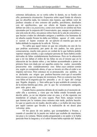 Librodot           En busca del tiempo perdido I         Marcel Proust


extremas delicadezas, no se vertía sobre lo demás, no se fundía con
ello, permanecía circunscrito. Expuestos sobre aquel fondo de silencio
que no absorbía nada, los rumores más lejanos, que debían venir de
jardines situados al otro extremo del pueblo, percibíanse, detallados
con tal «perfección», que ese efecto de lejanía parecía que lo
debían tan sólo a su pianissimo, como esos motivos en sordina tan bien
ejecutados por la orquesta del Conservatorio, que, aunque no perdamos
una sola nota de ellos, nos parece oírlos fuera de la sala de conciertos, y
que hacían a todos los abonados antiguos y también a las hermanas de
mi abuela cuando Swann les daba sus billetes. aguzar el oído como
si oyeran el lejano avanzar de un ejército en marcha que aun no
había doblado la esquina de la calle de Trévise.
        Yo sabía que aquel trance en que me colocaba era uno de los
que podrían acarrearme, por parte de mis padres, las más graves
consecuencias, mucho más graves en verdad de lo que hubiera podido
suponer ningún extraño, y que cualquier persona de fuera habría creído
derivadas de faltas verdaderamente bochornosas. Pero en la educación
que a mí me daban el orden de las faltas no era el mismo que en la
educación de los demás niños, y me habían acostumbrado a poner en
primera línea (sin duda por ser aquellas contra las cuales necesitaba
precaverme más cuidadosamente) esas faltas cuyo carácter común
era, según yo comprendo ahora, el que se incurre en ellas al ceder a un
impulso nervioso. Pero entonces no se pronunciaba esa palabra, no
se declaraba ese origen que pudiera hacerme creer que el sucumbir
tenía excusa y que era incapaz de resistencia. Pero yo conocía muy bien
esas faltas en la angustia que les precedía y en el rigor del castigo
que llegaba después; y bien sabía que la que acababa de cometer era
de la misma familia que otras, por la que fui severamente castigado,
pero más grave aún.
        Cuando fuera a ponerme delante de mi madre en el momento de
subir ella a acostarse, y viera que me había estado levantado para
decirle adiós, ya no me dejarían estar en casa, y al día siguiente me
mandarían al colegio; era cosa segura. Pues bien; aunque tuviera
que tirarme por la ventana cinco minutos más tarde, prefería hacerlo.
Lo que yo quería era mi madre, decirle adiós, y ya había ido muy lejos
por aquel camino que llevaba a la realización de mi deseo para
volverme atrás.
        Oí los pasos de mis padres, que acompañaban a Swann, y
cuando el cascabel de la puerta me indicó que acababa de marcharse,
me puse a la ventana. Mamá estaba preguntando a mi padre si le había
parecido bien la langosta y si el señor Swann había repetido del helado




                                    28
 