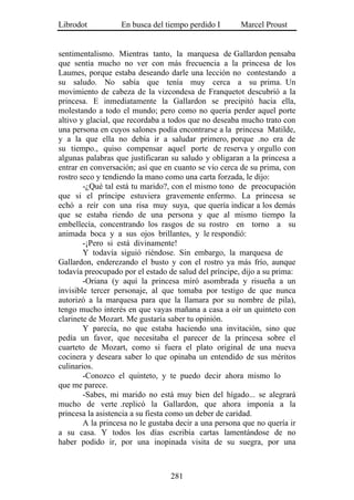 Librodot           En busca del tiempo perdido I       Marcel Proust


sentimentalismo. Mientras tanto, la marquesa de Gallardon pensaba
que sentía mucho no ver con más frecuencia a la princesa de los
Laumes, porque estaba deseando darle una lección no contestando a
su saludo. No sabía que tenía muy cerca a su prima. Un
movimiento de cabeza de la vizcondesa de Franquetot descubrió a la
princesa. E inmediatamente la Gallardon se precipitó hacia ella,
molestando a todo el mundo; pero como no quería perder aquel porte
altivo y glacial, que recordaba a todos que no deseaba mucho trato con
una persona en cuyos salones podía encontrarse a la princesa Matilde,
y a la que ella no debía ir a saludar primero, porque .no era de
su tiempo., quiso compensar aquel porte de reserva y orgullo con
algunas palabras que justificaran su saludo y obligaran a la princesa a
entrar en conversación; así que en cuanto se vio cerca de su prima, con
rostro seco y tendiendo la mano como una carta forzada, le dijo:
        -¿Qué tal está tu marido?, con el mismo tono de preocupación
que si el príncipe estuviera gravemente enfermo. La princesa se
echó a reír con una risa muy suya, que quería indicar a los demás
que se estaba riendo de una persona y que al mismo tiempo la
embellecía, concentrando los rasgos de su rostro en torno a su
animada boca y a sus ojos brillantes, y le respondió:
        -¡Pero si está divinamente!
        Y todavía siguió riéndose. Sin embargo, la marquesa de
Gallardon, enderezando el busto y con el rostro ya más frío, aunque
todavía preocupado por el estado de salud del príncipe, dijo a su prima:
        -Oriana (y aquí la princesa miró asombrada y risueña a un
invisible tercer personaje, al que tomaba por testigo de que nunca
autorizó a la marquesa para que la llamara por su nombre de pila),
tengo mucho interés en que vayas mañana a casa a oír un quinteto con
clarinete de Mozart. Me gustaría saber tu opinión.
        Y parecía, no que estaba haciendo una invitación, sino que
pedía un favor, que necesitaba el parecer de la princesa sobre el
cuarteto de Mozart, como si fuera el plato original de una nueva
cocinera y deseara saber lo que opinaba un entendido de sus méritos
culinarios.
        -Conozco el quinteto, y te puedo decir ahora mismo lo
que me parece.
        -Sabes, mi marido no está muy bien del hígado... se alegrará
mucho de verte .replicó la Gallardon, que ahora imponía a la
princesa la asistencia a su fiesta como un deber de caridad.
        A la princesa no le gustaba decir a una persona que no quería ir
a su casa. Y todos los días escribía cartas lamentándose de no
haber podido ir, por una inopinada visita de su suegra, por una



                                  281
 