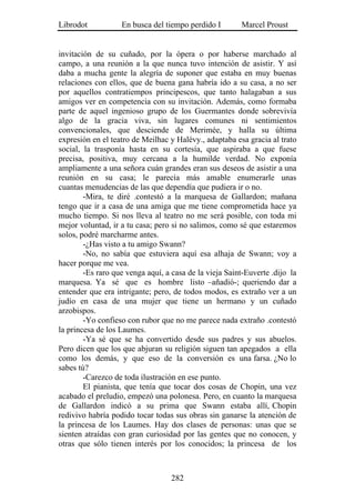 Librodot           En busca del tiempo perdido I        Marcel Proust


invitación de su cuñado, por la ópera o por haberse marchado al
campo, a una reunión a la que nunca tuvo intención de asistir. Y así
daba a mucha gente la alegría de suponer que estaba en muy buenas
relaciones con ellos, que de buena gana habría ido a su casa, a no ser
por aquellos contratiempos principescos, que tanto halagaban a sus
amigos ver en competencia con su invitación. Además, como formaba
parte de aquel ingenioso grupo de los Guermantes donde sobrevivía
algo de la gracia viva, sin lugares comunes ni sentimientos
convencionales, que desciende de Merimée, y halla su última
expresión en el teatro de Meilhac y Halévy., adaptaba esa gracia al trato
social, la trasponía hasta en su cortesía, que aspiraba a que fuese
precisa, positiva, muy cercana a la humilde verdad. No exponía
ampliamente a una señora cuán grandes eran sus deseos de asistir a una
reunión en su casa; le parecía más amable enumerarle unas
cuantas menudencias de las que dependía que pudiera ir o no.
        -Mira, te diré .contestó a la marquesa de Gallardon; mañana
tengo que ir a casa de una amiga que me tiene comprometida hace ya
mucho tiempo. Si nos lleva al teatro no me será posible, con toda mi
mejor voluntad, ir a tu casa; pero si no salimos, como sé que estaremos
solos, podré marcharme antes.
        -¿Has visto a tu amigo Swann?
        -No, no sabía que estuviera aquí esa alhaja de Swann; voy a
hacer porque me vea.
        -Es raro que venga aquí, a casa de la vieja Saint-Euverte .dijo la
marquesa. Ya sé que es hombre listo –añadió-; queriendo dar a
entender que era intrigante; pero, de todos modos, es extraño ver a un
judío en casa de una mujer que tiene un hermano y un cuñado
arzobispos.
        -Yo confieso con rubor que no me parece nada extraño .contestó
la princesa de los Laumes.
        -Ya sé que se ha convertido desde sus padres y sus abuelos.
Pero dicen que los que abjuran su religión siguen tan apegados a ella
como los demás, y que eso de la conversión es una farsa. ¿No lo
sabes tú?
        -Carezco de toda ilustración en ese punto.
        El pianista, que tenía que tocar dos cosas de Chopin, una vez
acabado el preludio, empezó una polonesa. Pero, en cuanto la marquesa
de Gallardon indicó a su prima que Swann estaba allí, Chopin
redivivo habría podido tocar todas sus obras sin ganarse la atención de
la princesa de los Laumes. Hay dos clases de personas: unas que se
sienten atraídas con gran curiosidad por las gentes que no conocen, y
otras que sólo tienen interés por los conocidos; la princesa de los



                                   282
 