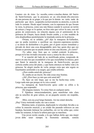 Librodot           En busca del tiempo perdido I        Marcel Proust


Laumes era de éstas. Le sucedía, como a muchas damas del barrio
de Saint-Germain, que la presencia en un sitio donde ella estuviera
de una persona de su grupo, a la que por lo demás no tenía nada de
particular que decir, acaparaba exclusivamente su atención, a costa de
todo lo restante. Desde aquel instante, con la esperanza de que Swann
la viera, la princesa, como una rata blanca cuando le acercan un terrón
de azúcar y luego se lo quitan, no hizo más que volver la cara, con mil
gestos de connivencia, sin relación alguna con el sentimiento de la
polonesa de Chopin, hacia donde Swann estaba, y si éste mudaba de
sitio desplazábase paralelamente la imantada sonrisa de la princesa.
        -Oriana, no te enfades, ¿eh? .dijo la marquesa de Gallardon,
que no podía resistirse a sacrificar sus mayores esperanzas sociales
y su deseo de deslumbrar a la gente, por el gusto oscuro inmediato y
privado de decir una cosa desagradable; pero hay quien dice que ese
Swann es persona que no puede entrar en una casa decente. ¿Es cierto?
        -Ya sabes muy bien que es verdad .contestó la princesa.,
porque tú lo has invitado cincuenta veces y nunca ha ido a tu casa.
        Y se marchó del lado de su mortificada prima, rompiendo de
nuevo en una risa que escandalizó a los que escuchaban la música, pero
que llamó la atención de la marquesa de Saint-Euverte, que por
cortesía estaba cerca del piano, y que hasta entonces no había visto a la
princesa. Se alegró mucho de verla, porque creía que aún seguía en
Guermantes asistiendo a su suegro, que estaba enfermo.
        -¿Pero estaba usted ahí, princesa?
        -Sí, estaba en un rincón. He oído cosas muy bonitas.
        -¡Ah! ¿Pero hace ya rato que está usted ahí?
        -Sí, hace un rato largo, que se me ha hecho muy corto.
Largo nada más que porque no la veía a usted.
        La marquesa de Saint-Euverte quiso ceder su sillón a la
princesa, que respondió:
        -De ninguna manera. Yo estoy bien en cualquier parte.
        Y fijándose intencionadamente, para manifestar más clara
aún su sencillez de gran señora, en un pequeño asiento sin respaldo,
dijo:
        -Mire, con ese pouf tengo bastante. Así me estaré derecha.
¡Huy! Estoy metiendo ruido; me van a sisear.
        Mientras tanto, el pianista, duplicando la velocidad, llevaba a su
colmo la emoción musical, y un criado iba pasando refrescos en una
bandeja, haciendo tintinear las cucharillas, sin ver las señas que, como
todas las semanas, le hacía la señora para que se marchara.
        Una joven recién casada, a la que habían dicho que una mujer
joven debe tener siempre la fisonomía animada, sonreía



                                   283
 