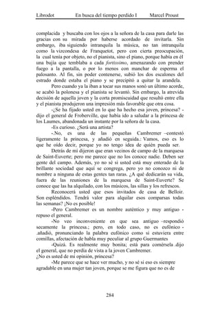 Librodot           En busca del tiempo perdido I         Marcel Proust


complacida y buscaba con los ojos a la señora de la casa para darle las
gracias con su mirada por haberse acordado de invitarla. Sin
embargo, iba siguiendo intranquila la música, no tan intranquila
como la vizcondesa de Franquetot, pero con cierta preocupación,
la cual tenía por objeto, no el pianista, sino el piano, porque había en él
una bujía que temblaba a cada fortissimo, amenazando con prender
fuego a la pantalla, o por lo menos con manchar de esperma el
palosanto. Al fin, sin poder contenerse, subió los dos escalones del
estrado donde estaba el piano y se precipitó a quitar la arandela.
        Pero cuando ya la iban a tocar sus manos sonó un último acorde,
se acabó la polonesa y el pianista se levantó. Sin embargo, la atrevida
decisión de aquella joven y la corta promiscuidad que resultó entre ella
y el pianista produjeron una impresión más favorable que otra cosa.
        -¿Se ha fijado usted en lo que ha hecho esa joven, princesa? -
dijo el general de Froberville, que había ido a saludar a la princesa de
los Laumes, abandonada un instante por la señora de la casa.
        -Es curioso. ¿Será una artista?
        -.No, es una de las pequeñas Cambremer –contestó
ligeramente la princesa, y añadió en seguida.: Vamos, eso es lo
que he oído decir, porque yo no tengo idea de quién pueda ser.
        Detrás de mí dijeron que eran vecinos de campo de la marquesa
de Saint-Euverte; pero me parece que no los conoce nadie. Deben ser
gente del campo. Además, yo no sé si usted está muy enterado de la
brillante sociedad que aquí se congrega, pero yo no conozco ni de
nombre a ninguna de estas gentes tan raras. ¿A qué dedicarán su vida,
fuera de las reuniones de la marquesa de Saint-Euverte? Se
conoce que las ha alquilado, con los músicos, las sillas y los refrescos.
        Reconocerá usted que esos invitados de casa de Belloir.
Son espléndidos. Tendrá valor para alquilar esos comparsas todas
las semanas? ¡No es posible!
        -Pero Cambremer es un nombre auténtico y muy antiguo -
repuso el general.
        -No veo inconveniente en que sea antiguo –respondió
secamente la princesa.; pero, en todo caso, no es eufónico -
.añadió, pronunciando la palabra eufónico como si estuviera entre
comillas, afectación de habla muy peculiar al grupo Guermantes
        -Quizá. Es realmente muy bonita; está para comérsela .dijo
el general, que no perdía de vista a la joven Cambremer.
¿No es usted de mi opinión, princesa?
        -Me parece que se hace ver mucho, y no sé si eso es siempre
agradable en una mujer tan joven, porque se me figura que no es de




                                   284
 
